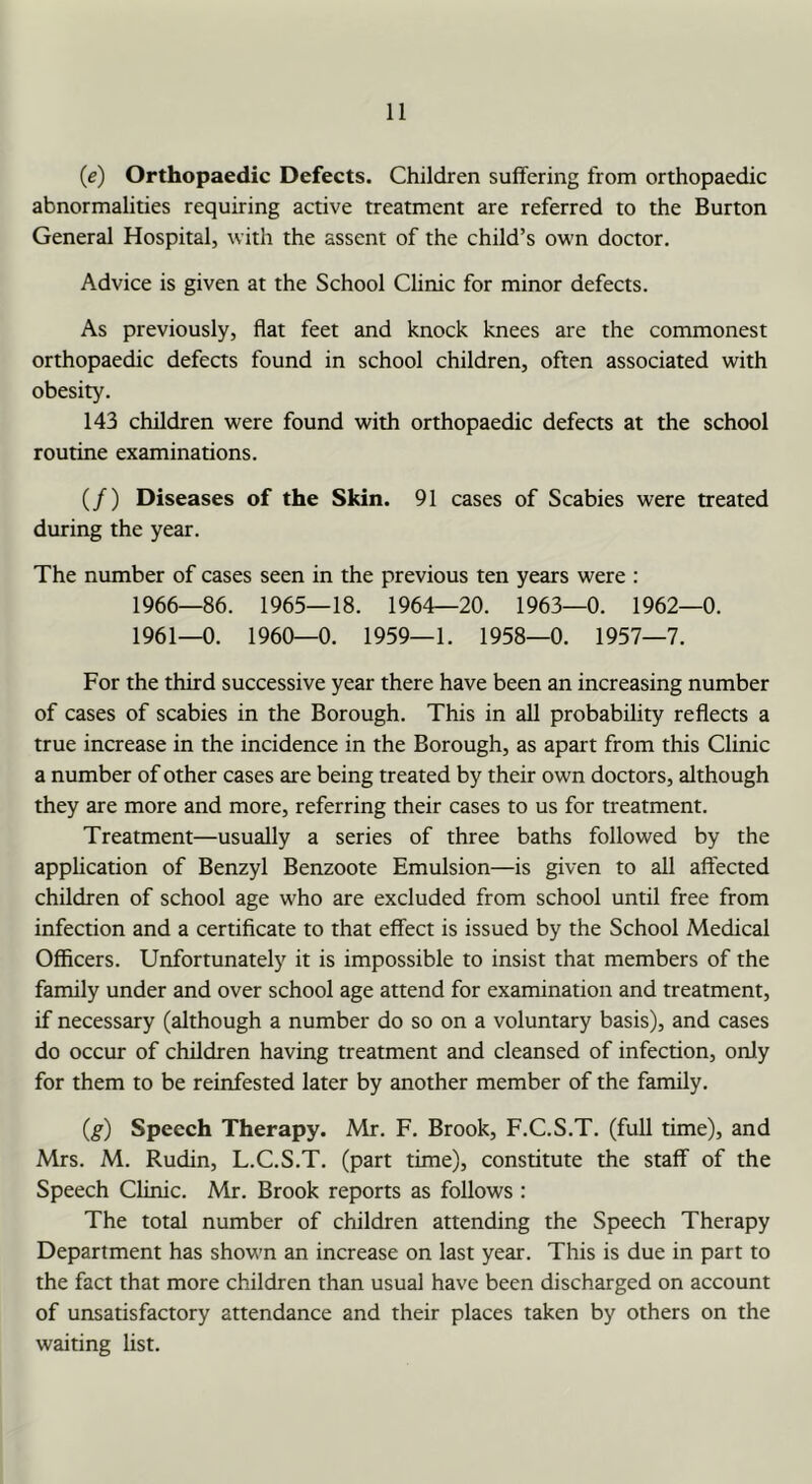 (e) Orthopaedic Defects. Children suffering from orthopaedic abnormalities requiring active treatment are referred to the Burton General Hospital, with the assent of the child’s own doctor. Advice is given at the School Clinic for minor defects. As previously, flat feet and knock knees are the commonest orthopaedic defects found in school children, often associated with obesity. 143 children were found with orthopaedic defects at the school routine examinations. (/) Diseases of the Skin. 91 cases of Scabies were treated during the year. The number of cases seen in the previous ten years were : 1966—86. 1965—18. 1964—20. 1963—0. 1962—0. 1961—0. 1960—0. 1959—1. 1958—0. 1957—7. For the third successive year there have been an increasing number of cases of scabies in the Borough. This in all probability reflects a true increase in the incidence in the Borough, as apart from this Clinic a number of other cases are being treated by their own doctors, although they are more and more, referring their cases to us for treatment. Treatment—usually a series of three baths followed by the application of Benzyl Benzoote Emulsion—is given to all affected children of school age who are excluded from school until free from infection and a certificate to that effect is issued by the School Medical Officers. Unfortunately it is impossible to insist that members of the family under and over school age attend for examination and treatment, if necessary (although a number do so on a voluntary basis), and cases do occur of children having treatment and cleansed of infection, only for them to be reinfested later by another member of the family. (g) Speech Therapy. Mr. F. Brook, F.C.S.T. (full time), and Mrs. M. Rudin, L.C.S.T. (part time), constitute the staff of the Speech Clinic. Mr. Brook reports as follows : The total number of children attending the Speech Therapy Department has shown an increase on last year. This is due in part to the fact that more children than usual have been discharged on account of unsatisfactory attendance and their places taken by others on the waiting list.