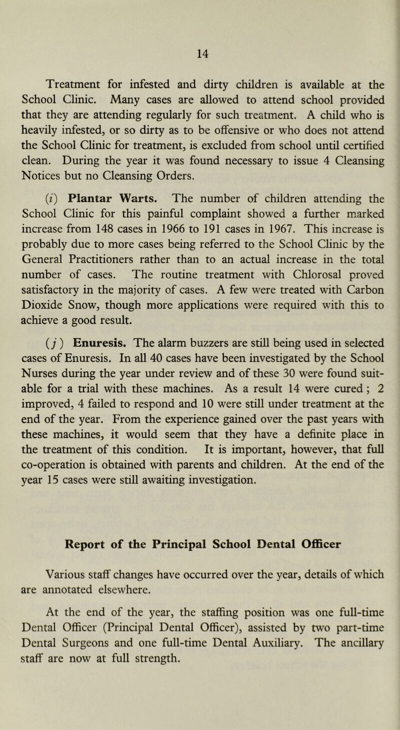 Treatment for infested and dirty children is available at the School Chnic. Many cases are allowed to attend school provided that they are attending regularly for such treatment. A child who is heavily infested, or so dirty as to be offensive or who does not attend the School Clinic for treatment, is excluded from school until certified clean. During the year it was found necessary to issue 4 Cleansing Notices but no Cleansing Orders. (i) Plantar Warts. The number of children attending the School Clinic for this painful complaint showed a further marked increase from 148 cases in 1966 to 191 cases in 1967. This increase is probably due to more cases being referred to the School Chnic by the General Practitioners rather than to an actual increase in the total number of cases. The routine treatment with Chlorosal proved satisfactory in the majority of cases. A few were treated with Carbon Dioxide Snow, though more applications were required with this to achieve a good result. (;) Enuresis. The alarm buzzers are still being used in selected cases of Enuresis. In all 40 cases have been investigated by the School Nurses during the year under review and of these 30 were found suit- able for a trial with these machines. As a result 14 were cured; 2 improved, 4 failed to respond and 10 were still under treatment at the end of the year. From the experience gained over the past years with these machines, it would seem that they have a definite place in the treatment of this condition. It is important, however, that full co-operation is obtained with parents and children. At the end of the year 15 cases were still awaiting investigation. Report of the Principal School Dental Officer Various staff changes have occurred over the year, details of which are annotated elsewhere. At the end of the year, the staffing position was one full-time Dental Officer (Principal Dental Officer), assisted by two part-time Dental Surgeons and one full-time Dental Auxiliary. The ancillary staff are now at full strength.