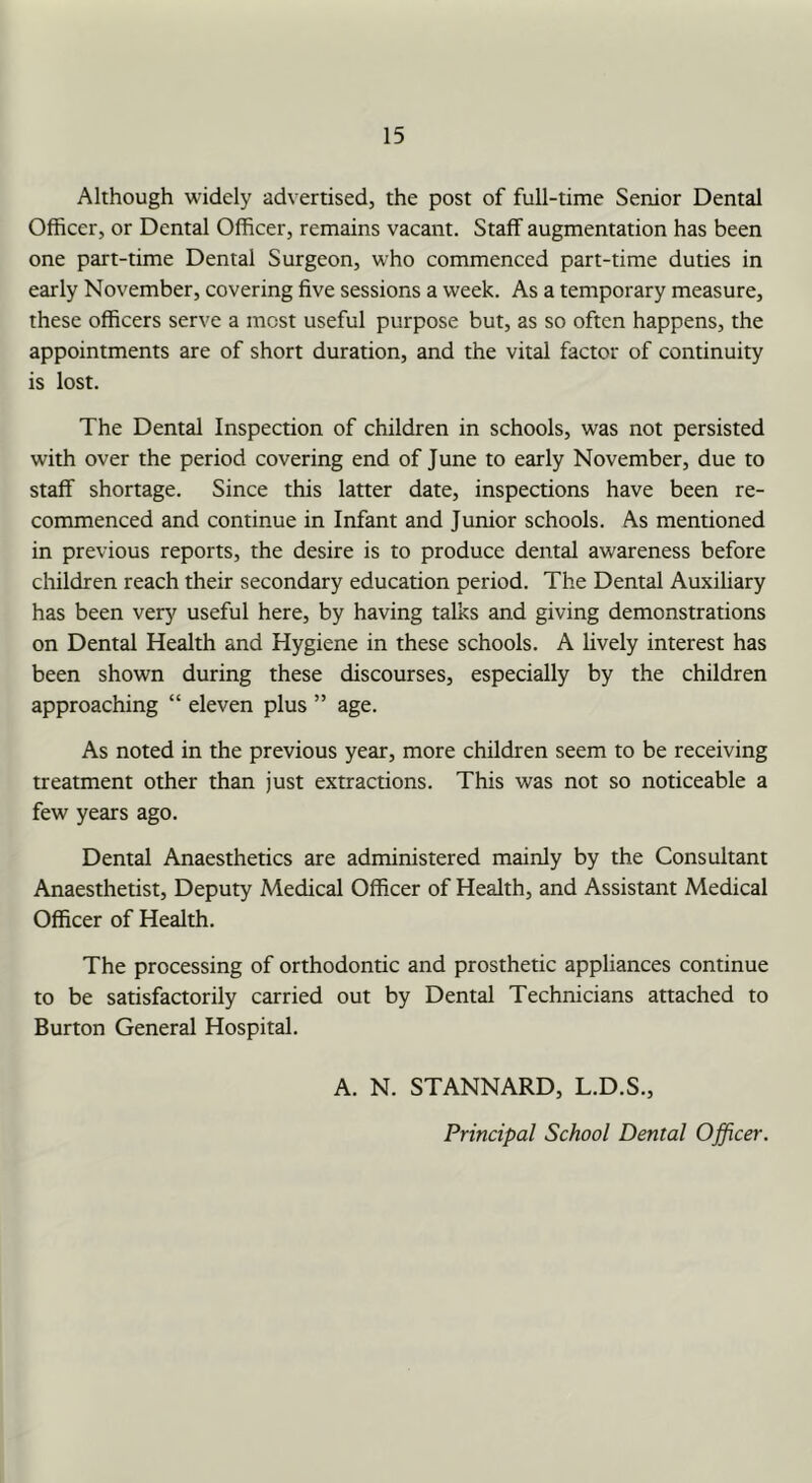 Although widely advertised, the post of full-time Senior Dental Officer, or Dental Officer, remains vacant. Staff augmentation has been one part-time Dental Surgeon, who commenced part-time duties in early November, covering five sessions a week. As a temporary measure, these officers serve a most useful purpose but, as so often happens, the appointments are of short duration, and the vital factor of continuity is lost. The Dental Inspection of children in schools, was not persisted with over the period covering end of June to early November, due to staff shortage. Since this latter date, inspections have been re- commenced and continue in Infant and Junior schools. As mentioned in previous reports, the desire is to produce dental awareness before children reach their secondary education period. The Dental Auxiliary has been very useful here, by having talks and giving demonstrations on Dental Health and Hygiene in these schools. A lively interest has been shown during these discourses, especially by the children approaching “ eleven plus ” age. As noted in the previous year, more children seem to be receiving treatment other than just extractions. This was not so noticeable a few years ago. Dental Anaesthetics are administered mainly by the Consultant Anaesthetist, Deputy Medical Officer of Health, and Assistant Medical Officer of Health. The processing of orthodontic and prosthetic appliances continue to be satisfactorily carried out by Dental Technicians attached to Burton General Hospital. A. N. STANNARD, L.D.S., Principal School Dental Officer.