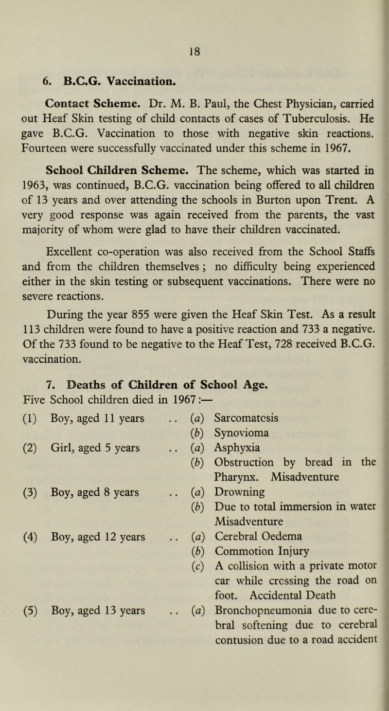 6. B.C.G. Vaccination. Contact Scheme. Dr. M. B. Paul, the Chest Physician, carried out Heaf Skin testing of child contacts of cases of Tuberculosis. He gave B.C.G. Vaccination to those with negative skin reactions. Fourteen were successfully vaccinated under this scheme in 1967. School Children Scheme. The scheme, which was started in 1963, was continued, B.C.G. vaccination being offered to all children of 13 years and over attending the schools in Burton upon Trent. A very good response was again received from the parents, the vast majority of whom were glad to have their children vaccinated. Excellent co-operation was also received from the School Staffs and from the children themselves; no difficulty being experienced either in the skin testing or subsequent vaccinations. There were no severe reactions. During the year 855 were given the Heaf Skin Test. As a result 113 children were found to have a positive reaction and 733 a negative. Of the 733 found to be negative to the Heaf Test, 728 received B.C.G. vaccination. 7. Deaths of Children of School Age. Five School children died in 1967:— (1) Boy, aged 11 years • • (a) Sarcomatcsis (b) Synovioma (2) Girl, aged 5 years .. (a) Asphyxia (b) Obstruction by bread in the Pharynx. Misadventure (3) Boy, aged 8 years .. (a) Drowning (b) Due to total immersion in water Misadventure (4) Boy, aged 12 years • • («) Cerebral Oedema (b) Commotion Injury (c) A collision with a private motor car while crossing the road on foot. Accidental Death (5) Boy, aged 13 years •• W Bronchopneumonia due to cere- bral softening due to cerebral contusion due to a road accident
