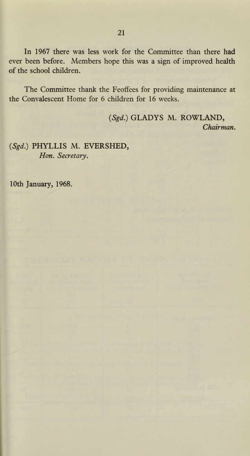 In 1967 tJiere was less work for the Committee than there had ever been before. Members hope this was a sign of improved health of the school children. The Committee thank the Feoffees for providing maintenance at the Convalescent Home for 6 children for 16 weeks. (Sgd.) GLADYS M. ROWLAND, Chairman. (Sgd.) PHYLLIS M. EVERSHED, Hon. Secretary. 10th January, 1968.