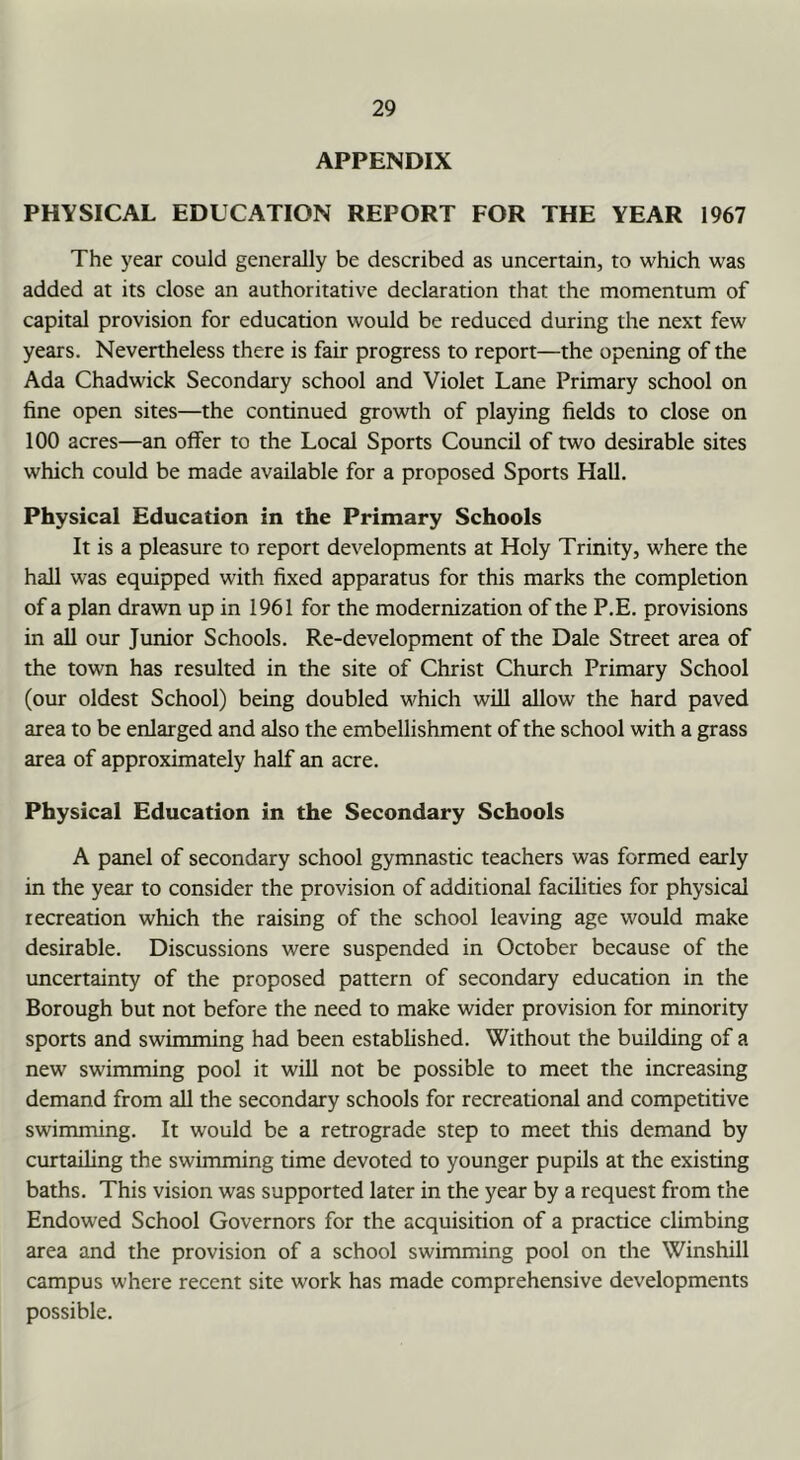APPENDIX PHYSICAL EDUCATION REPORT FOR THE YEAR 1967 The year could generally be described as uncertain, to which was added at its close an authoritative declaration that the momentum of capital provision for education would be reduced during the next few years. Nevertheless there is fair progress to report—the opening of the Ada Chadwick Secondary school and Violet Lane Primary school on fine open sites—the continued growth of playing fields to close on 100 acres—an offer to the Local Sports Council of two desirable sites which could be made available for a proposed Sports Hall, Physical Education in the Primary Schools It is a pleasure to report developments at Holy Trinity, where the hall was equipped with fixed apparatus for this marks the completion of a plan drawn up in 1961 for the modernization of the P.E. provisions in all our Junior Schools. Re-development of the Dale Street area of the town has resulted in the site of Christ Church Primary School (our oldest School) being doubled which will allow the hard paved area to be enlarged and also the embellishment of the school with a grass area of approximately half an acre. Physical Education in the Secondary Schools A panel of secondary school gymnastic teachers was formed early in the year to consider the provision of additional facilities for physical recreation which the raising of the school leaving age would make desirable. Discussions were suspended in October because of the uncertainty of the proposed pattern of secondary education in the Borough but not before the need to make wider provision for minority sports and swimming had been established. Without the building of a new swimming pool it will not be possible to meet the increasing demand from all the secondary schools for recreational and competitive swimming. It would be a retrograde step to meet this demand by curtailing the swimming time devoted to younger pupils at the existing baths. This vision was supported later in the year by a request from the Endowed School Governors for the acquisition of a practice climbing area and the provision of a school swimming pool on the Winshill campus where recent site work has made comprehensive developments possible.