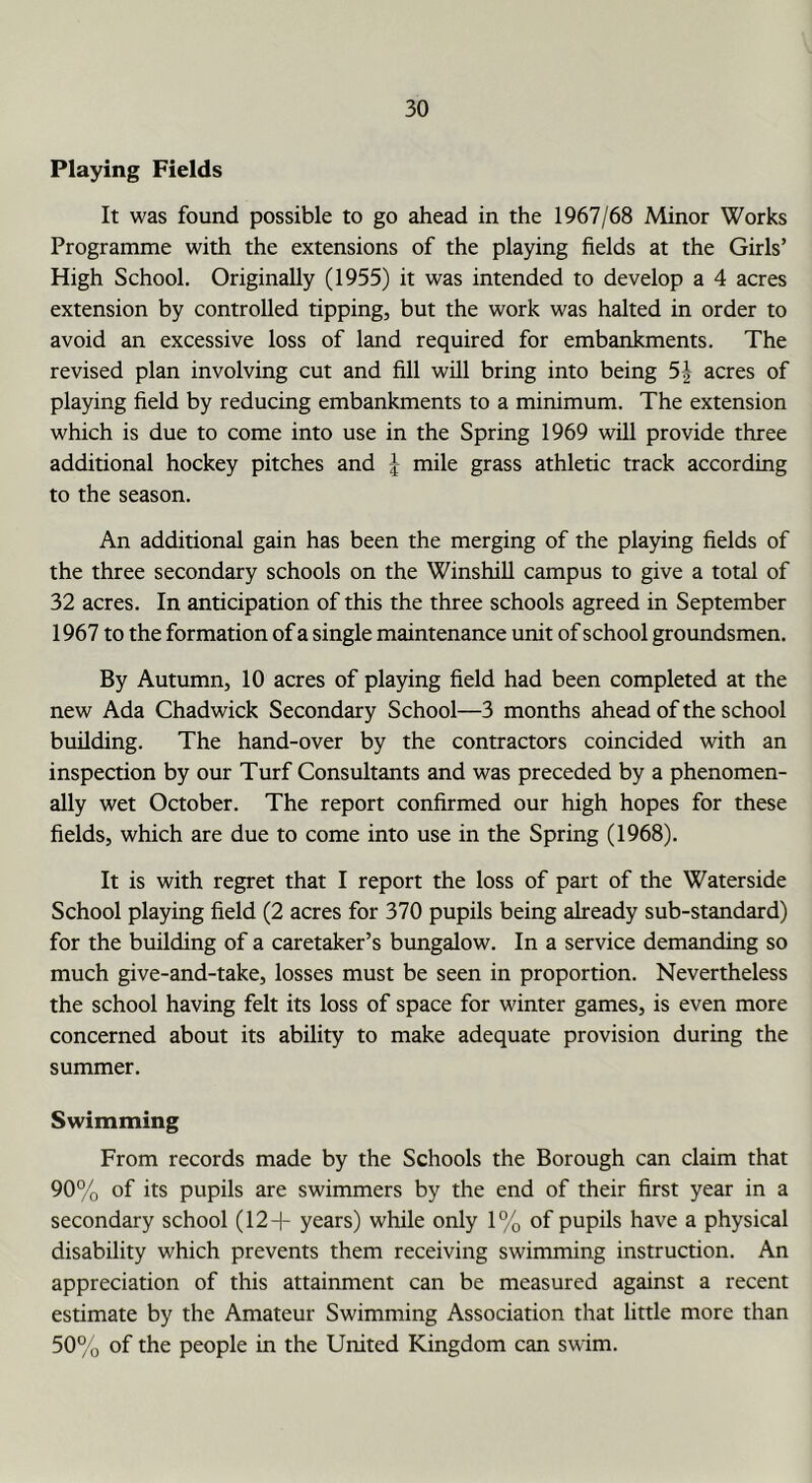 Playing Fields It was found possible to go ahead in the 1967/68 Minor Works Programme with the extensions of the playing fields at the Girls’ High School. Originally (1955) it was intended to develop a 4 acres extension by controlled tipping, but the work was halted in order to avoid an excessive loss of land required for embankments. The revised plan involving cut and fill will bring into being 5| acres of playing field by reducing embankments to a minimum. The extension which is due to come into use in the Spring 1969 will provide three additional hockey pitches and J mile grass athletic track according to the season. An additional gain has been the merging of the playing fields of the three secondary schools on the Winshill campus to give a total of 32 acres. In anticipation of this the three schools agreed in September 1967 to the formation of a single maintenance unit of school groundsmen. By Autumn, 10 acres of playing field had been completed at the new Ada Chadwick Secondary School—3 months ahead of the school building. The hand-over by the contractors coincided with an inspection by our Turf Consultants and was preceded by a phenomen- ally wet October. The report confirmed our high hopes for these fields, which are due to come into use in the Spring (1968). It is with regret that I report the loss of part of the Waterside School playing field (2 acres for 370 pupils being already sub-standard) for the building of a caretaker’s bungalow. In a service demanding so much give-and-take, losses must be seen in proportion. Nevertheless the school having felt its loss of space for winter games, is even more concerned about its ability to make adequate provision during the summer. Swimming From records made by the Schools the Borough can claim that 90% of its pupils are swimmers by the end of their first year in a secondary school (12+ years) while only 1% of pupils have a physical disability which prevents them receiving swimming instruction. An appreciation of this attainment can be measured against a recent estimate by the Amateur Swimming Association that little more than 50% of the people in the United Kingdom can swim.