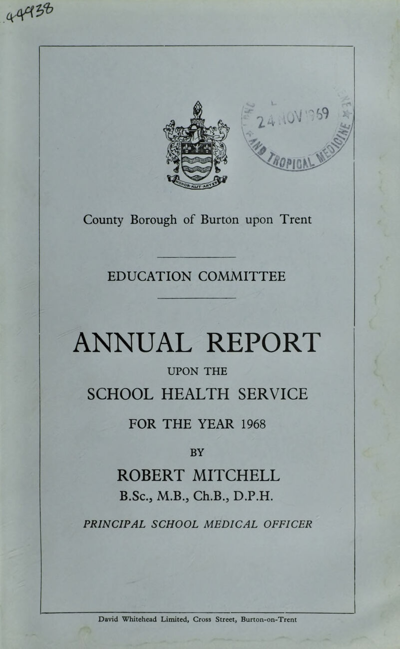 EDUCATION COMMITTEE ANNUAL REPORT UPON THE SCHOOL HEALTH SERVICE FOR THE YEAR 1968 BY ROBERT MITCHELL B.Sc., M.B., Ch.B.j D.P.H. PRINCIPAL SCHOOL MEDICAL OFFICER David Whitehead Limited, Cross Street, Burton-on-Trent