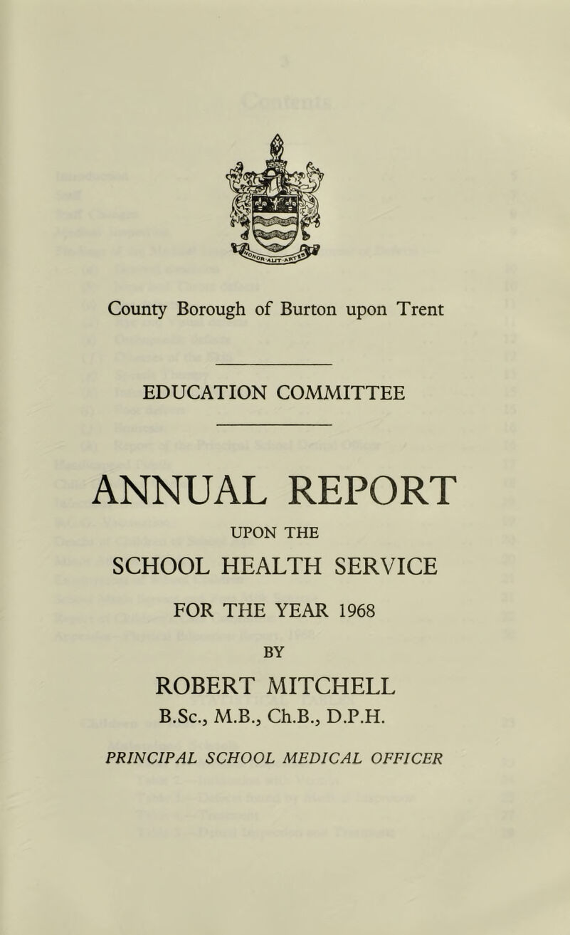 EDUCATION COMMITTEE ANNUAL REPORT UPON THE SCHOOL HEALTH SERVICE FOR THE YEAR 1968 BY ROBERT MITCHELL B.Sc., M.B., Ch.B., D.P.H. PRINCIPAL SCHOOL MEDICAL OFFICER