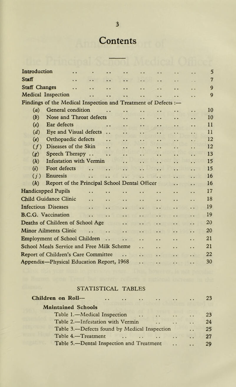 Contents Introduction .. . .. .. .. .. .. .. 5 Staff 7 Staff Changes .. .. .. .. .. .. .. .. 9 Medical Inspection .. .. .. .. .. .. 9 Findings of the Medical Inspection and Treatment of Defects :— (a) General condition .. .. .. .. .. .. 10 (f>) Nose and Throat defects .. .. .. .. .. 10 (c) Ear defects .. .. .. .. .. .. 11 (d) Eye and Visual defects .. .. .. .. .. .. 11 (c) Orthopaedic defects .. .. .. .. .. . . 12 (/) Diseases of the Skin .. .. .. .. .. .. 12 (g) Speech Therapy .. .. .. . . .. .. .. 13 (h) Infestation with Vermin .. .. .. .. .. 15 (i) Foot defects .. .. .. .. .. .. .. 15 (j) Enuresis .. .. .. .. .. .. .. 16 (k) Report of the Principal School Dental Officer .. .. 16 Handicapped Pupils .. .. .. .. .. .. .. 17 Child Guidance Clinic .. .. .. .. .. .. .. 18 Infectious Diseases .. .. .. .. .. .. .. 19 B.C.G. Vaccination .. .. .. .. .. .. .. 19 Deaths of Children of School Age .. .. .. .. .. 20 Minor Ailments Clinic .. .. .. .. .. .. .. 20 Employment of School Children .. .. .. .. .. .. 21 School Meals Service and Free Milk Scheme .. .. .. .. 21 Report of Children’s Care Committee .. .. .. .. .. 22 Appendix—Physical Education Report, 1968 .. .. .. .. 30 STATISTICAL TABLES Children on Roll— .. .. .. 23 Maintained Schools Table 1.—Medical Inspection .. .. .. .. 23 Table 2.—Infestation with Vermin .. .. .. 24 Table 3.—Defects found by Medical Inspection .. 25 Table 4.—Treatment .. .. .. .. .. 27 Table 5.—Dental Inspection and Treatment ,. ,. 29