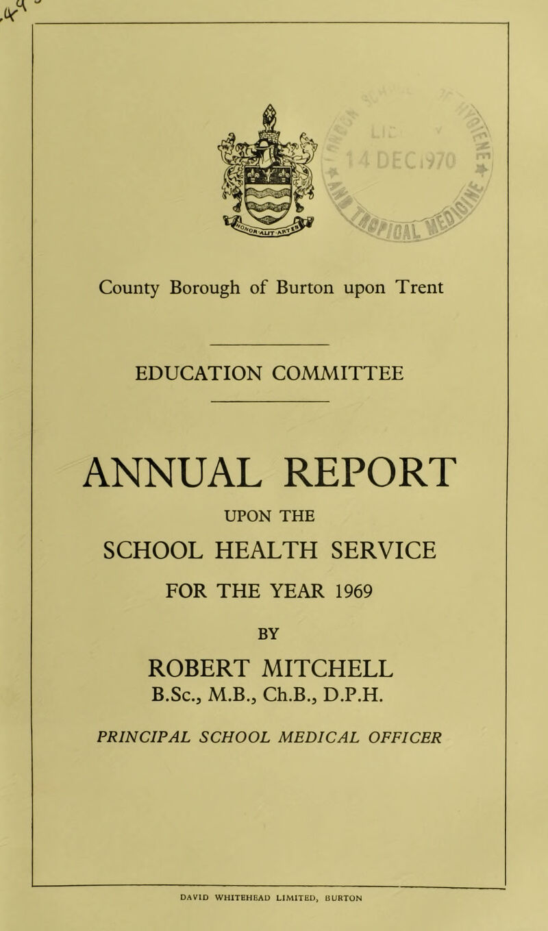 EDUCATION COMMITTEE ANNUAL REPORT UPON THE SCHOOL HEALTH SERVICE FOR THE YEAR 1969 BY ROBERT MITCHELL B.Sc., M.B.j Ch.B., D.P.H. PRINCIPAL SCHOOL MEDICAL OFFICER DAVID WHITEHEAD LIMITED, BURTON