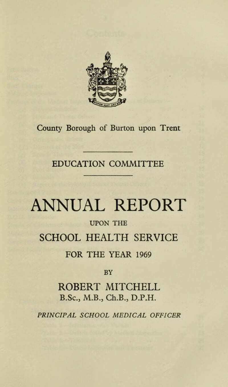 EDUCATION COMMITTEE ANNUAL REPORT UPON THE SCHOOL HEALTH SERVICE FOR THE YEAR 1969 BY ROBERT MITCHELL B.Sc.j M.B., Ch.B.j D.P.H. PRINCIPAL SCHOOL MEDICAL OFFICER