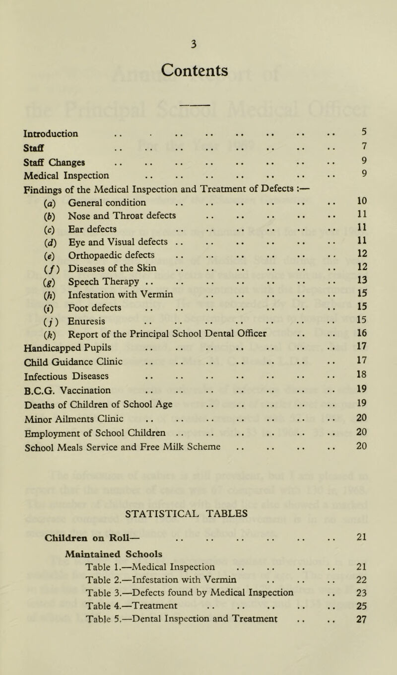 Contents Introduction .. .. .. •. • • • • 5 Staff 7 Staff Changes 9 Medical Inspection .. .. .. .. .. • • • • 9 Findings of the Medical Inspection and Treatment of Defects :— (а) General condition .. .. .. .. .. . • 10 (б) Nose and Throat defects .. •. .. .. • • 11 (c) Ear defects .. . • . • • • • • • • 11 (d) Eye and Visual defects .. .. .. .. •. • • 11 (e) Orthopaedic defects 12 (/) Diseases of the Skin .. .. .. .. .. .. 12 (g) Speech Therapy .. .. .. .. .. .. • • 13 (A) Infestation with Vermin .. .. .. .. .. 15 (O Foot defects .. .. .. .. .. .. .. 15 (j) Enuresis .. .. .. .. • • ■ • • • 15 (ft) Report of the Principal School Dental Officer .. .. 16 Handicapped Pupils 17 Child Guidance Clinic 17 Infectious Diseases .. .. . • . • • • • • • ■ 18 B.C.G. Vaccination .. .. .. •. . • • • 19 Deaths of Children of School Age .. .. .. .. .. 19 Minor Ailments Clinic .. .. .. .. .. .. • • 20 Employment of School Children .. .. .. .. .. .. 20 School Meals Service and Free Milk Scheme .. .. .. .. 20 STATISTICAL TABLES Children on Roll— .. 21 Maintained Schools Table 1.—Medical Inspection .. .. .. 21 Table 2.—Infestation with Vermin .. .. .. 22 Table 3.—Defects found by Medical Inspection ., 23 Table 4.—Treatment .. .. .. .. .. 25 Table 5.—Dental Inspeaion and Treatment .. .. 27