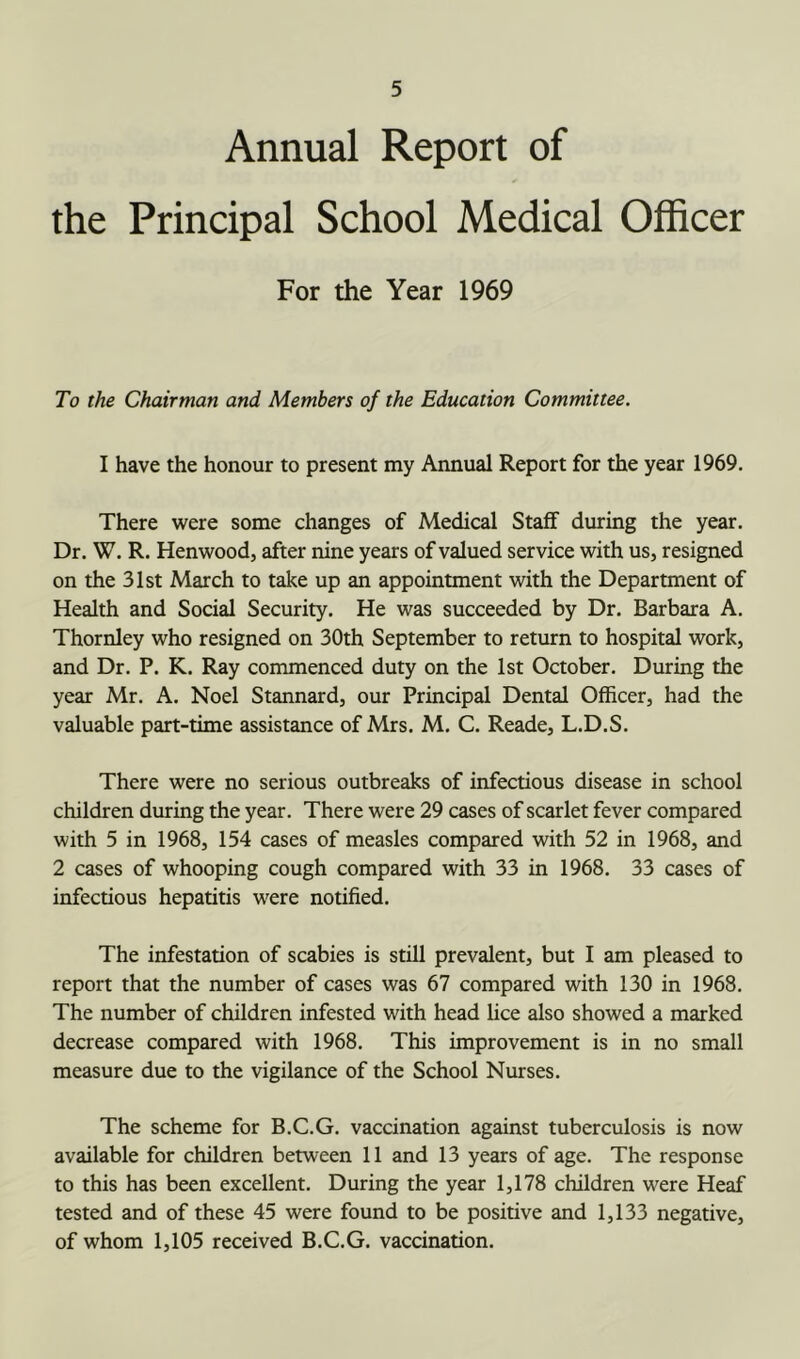 Annual Report of the Principal School Medical Officer For the Year 1969 To the Chairman and Members of the Education Committee. I have the honour to present my Annual Report for the year 1969. There were some changes of Medical Staff during the year. Dr. W. R. Henwood, after nine years of valued service with us, resigned on the 31st March to take up an appointment with the Department of Health and Social Security. He was succeeded by Dr. Barbara A. Thornley who resigned on 30th September to return to hospital work, and Dr. P. K. Ray commenced duty on the 1st October. During the year Mr. A. Noel Stannard, our Principal Dental Officer, had the valuable part-time assistance of Mrs. M. C. Reade, L.D.S. There were no serious outbreaks of infectious disease in school children during the year. There were 29 cases of scarlet fever compared with 5 in 1968, 154 cases of measles compared with 52 in 1968, and 2 cases of whooping cough compared with 33 in 1968. 33 cases of infectious hepatitis were notified. The infestation of scabies is still prevalent, but I am pleased to report that the number of cases was 67 compared with 130 in 1968. The number of children infested with head lice also showed a marked decrease compared with 1968. This improvement is in no small measure due to the vigilance of the School Nurses. The scheme for B.C.G. vaccination against tuberculosis is now available for children between 11 and 13 years of age. The response to this has been excellent. During the year 1,178 children were Heaf tested and of these 45 were found to be positive and 1,133 negative, of whom 1,105 received B.C.G. vaccination.