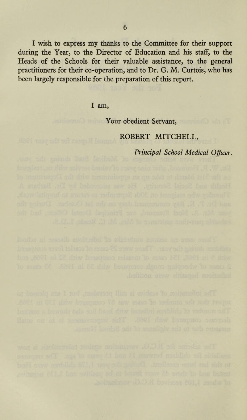 I wish to express my thanks to the Committee for their support during the Year, to the Director of Education and his staff, to the Heads of the Schools for their valuable assistance, to the general practitioners for their co-operation, and to Dr. G. M. Curtois, who has been largely responsible for the preparation of this report. I am, Your obedient Servant, ROBERT MITCHELL,