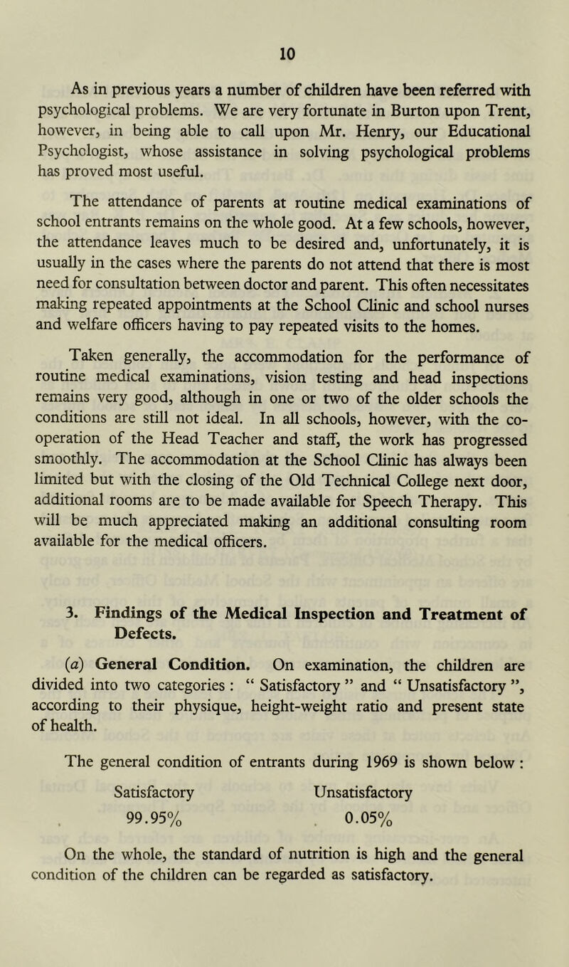 As in previous years a number of children have been referred with psychological problems. We are very fortunate in Burton upon Trent, however, in being able to call upon Mr. Henry, our Educational Psychologist, whose assistance in solving psychological problems has proved most useful. The attendance of parents at routine medical examinations of school entrants remains on the whole good. At a few schools, however, the attendance leaves much to be desired and, unfortunately, it is usually in the cases where the parents do not attend that there is most need for consultation between doctor and parent. This often necessitates making repeated appointments at the School Clinic and school nurses and welfare officers having to pay repeated visits to the homes. Taken generally, the accommodation for the performance of routine medical examinations, vision testing and head inspections remains very good, although in one or two of the older schools the conditions are still not ideal. In all schools, however, with the co- operation of the Head Teacher and staff, the work has progressed smoothly. The accommodation at the School Clinic has always been limited but with the closing of the Old Technical College next door, additional rooms are to be made available for Speech Therapy. This will be much appreciated making an additional consulting room available for the medical officers. 3. Findings of the Medical Inspection and Treatment of Defects. (a) General Condition. On examination, the children are divided into two categories: “ Satisfactory ” and “ Unsatisfactory ”, according to their physique, height-weight ratio and present state of health. The general condition of entrants during 1969 is shown below : Satisfactory 99.95% Unsatisfactory . 0.05% On the whole, the standard of nutrition is high and the general condition of the children can be regarded as satisfactory.