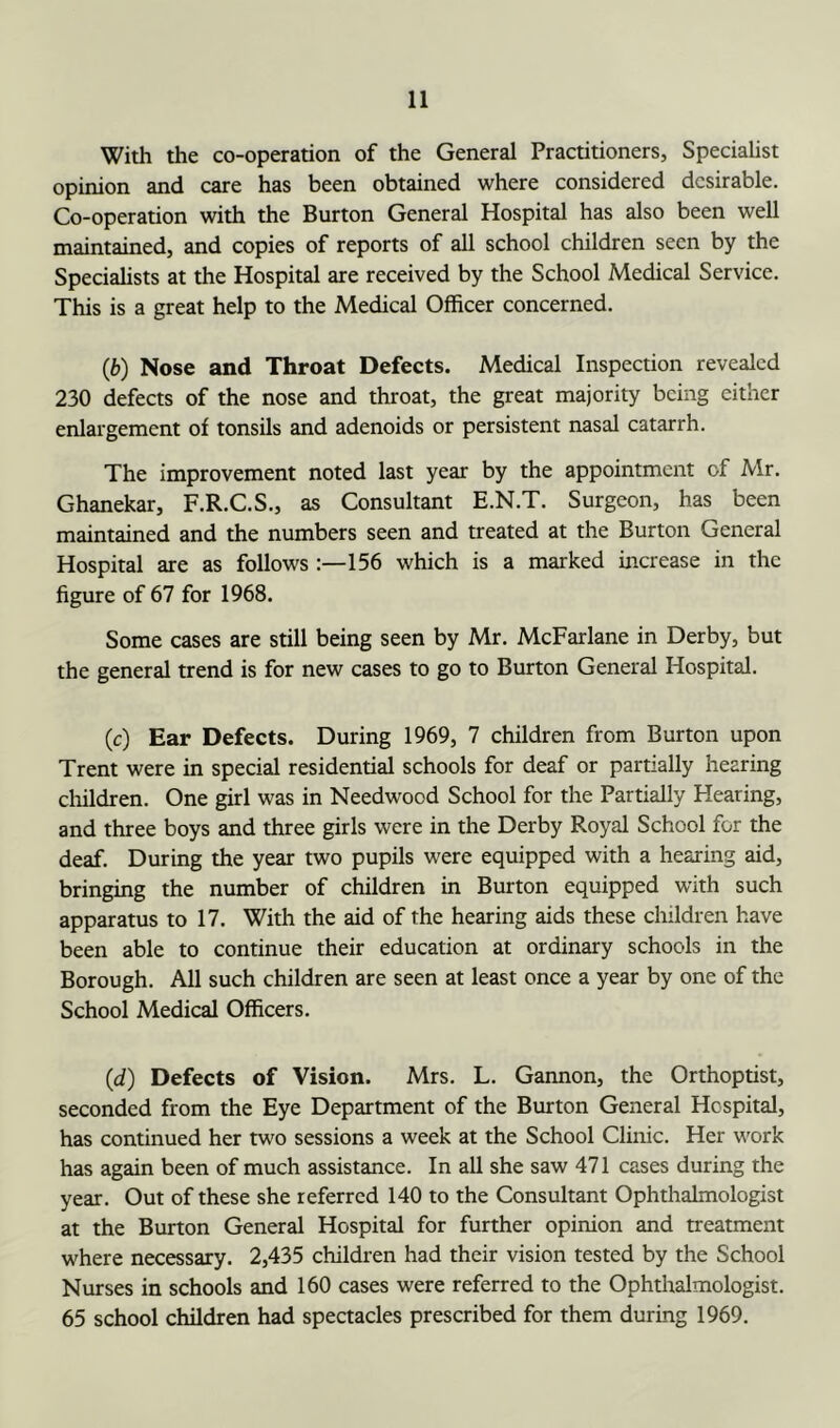 With the co-operation of the General Practitioners, Specialist opinion and care has been obtained where considered desirable. Co-operation with the Burton General Hospital has also been well maintained, and copies of reports of all school children seen by the Speciahsts at the Hospital are received by the School Medical Service. This is a great help to the Medical Officer concerned. (6) Nose and Throat Defects. Medical Inspection revealed 230 defects of the nose and throat, the great majority being either enlargement of tonsils and adenoids or persistent nasal catarrh. The improvement noted last year by the appointment of Mr. Ghanekar, F.R.C.S., as Consultant E.N.T. Surgeon, has been maintained and the numbers seen and treated at the Burton General Hospital are as follows :—156 which is a marked increase in the figure of 67 for 1968. Some cases are still being seen by Mr. McFarlane in Derby, but the general trend is for new cases to go to Burton General Hospital. (c) Ear Defects. During 1969, 7 children from Burton upon Trent were in special residential schools for deaf or partially hearing cliildren. One girl was in Needwood School for the Partially Hearing, and three boys and three girls were in the Derby Royal School for the deaf. During the year two pupils were equipped with a hearing aid, bringing the number of children in Burton equipped with such apparatus to 17. With the aid of the hearing aids these children have been able to continue their education at ordinary schools in the Borough. All such children are seen at least once a year by one of the School Medical Officers. (d) Defects of Vision. Mrs. L. Gannon, the Orthoptist, seconded from the Eye Department of the Burton General Hospital, has continued her two sessions a week at the School Clinic. Her work has again been of much assistance. In all she saw 471 cases during the year. Out of these she referred 140 to the Consultant Ophthalmologist at the Burton General Hospital for further opinion and treatment where necessary. 2,435 children had their vision tested by the School Nurses in schools and 160 cases were referred to the Ophthalmologist. 65 school children had spectacles prescribed for them during 1969.