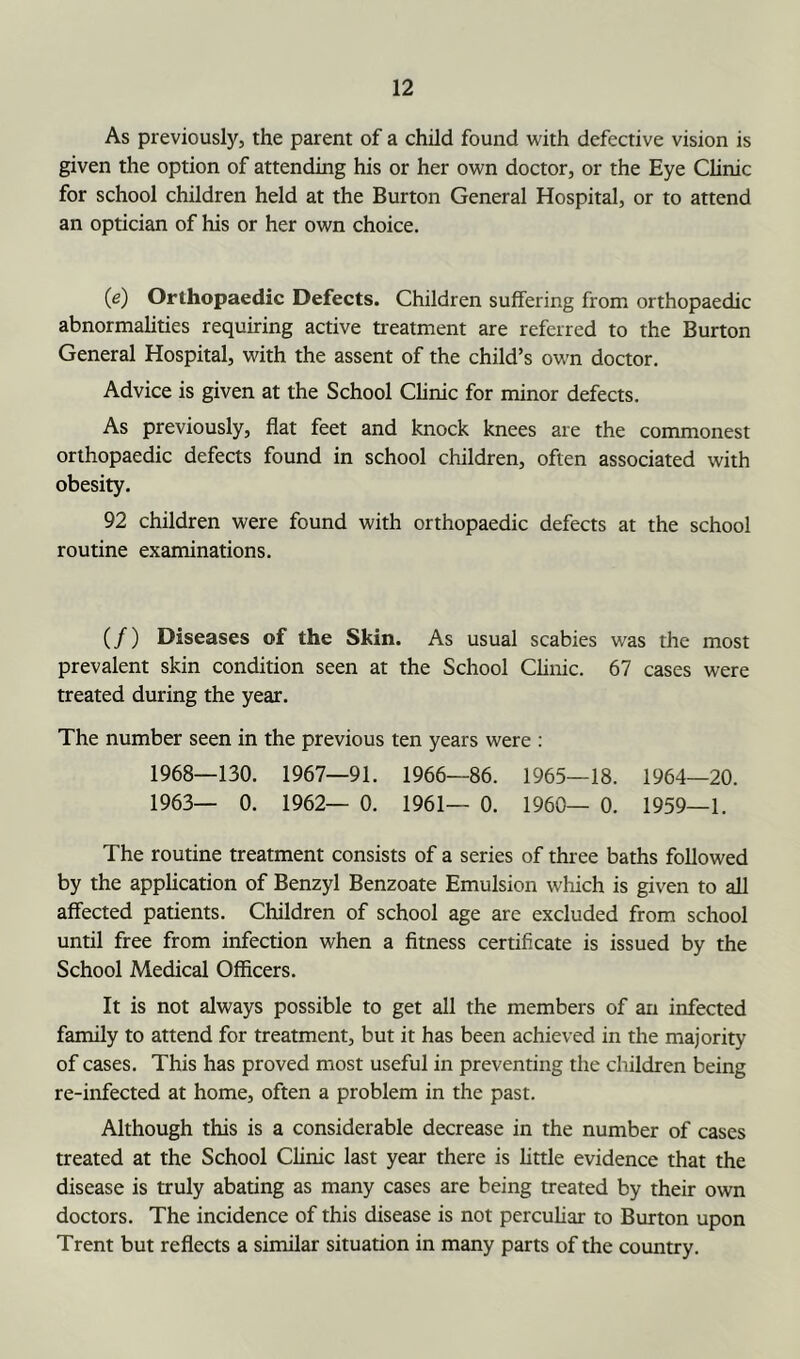 As previously, the parent of a child found with defective vision is given the option of attending his or her own doctor, or the Eye Clinic for school children held at the Burton General Hospital, or to attend an optician of his or her own choice. (e) Orthopaedic Defects. Children suffering from orthopaedic abnormalities requiring active treatment are referred to the Burton General Hospital, with the assent of the child’s own doctor. Advice is given at the School CHnic for minor defects. As previously, flat feet and knock knees are the commonest orthopaedic defects found in school children, often associated with obesity. 92 children were found with orthopaedic defects at the school routine examinations. (/) Diseases of the Skin. As usual scabies was the most prevalent skin condition seen at the School Chnic. 67 cases were treated during the year. The number seen in the previous ten years were : 1968—130. 1967—91. 1966—86. 1965—18. 1964—20. 1963— 0. 1962— 0. 1961— 0. 1960— 0. 1959—1. The routine treatment consists of a series of three baths followed by the apphcation of Benzyl Benzoate Emulsion which is given to all affected patients. Children of school age are excluded from school until free from infection when a fitness certificate is issued by the School Medical Officers. It is not always possible to get all the members of an infected family to attend for treatment, but it has been achieved in the majority of cases. This has proved most useful in preventing the children being re-infected at home, often a problem in the past. Although this is a considerable decrease in the number of cases treated at the School Clinic last year there is little evidence that the disease is truly abating as many cases are being treated by their own doctors. The incidence of this disease is not percuhar to Burton upon Trent but reflects a similar situation in many parts of the country.