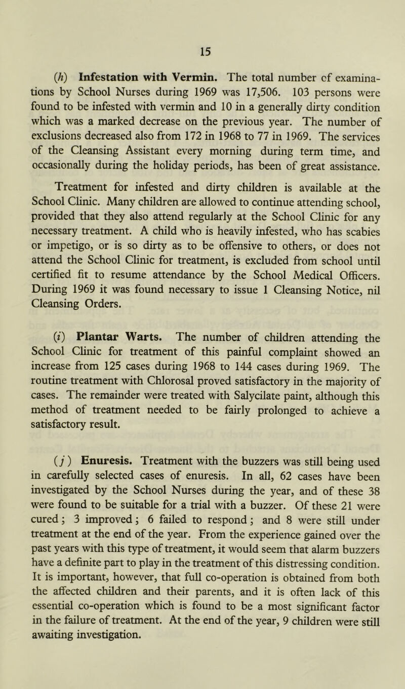 (A) Infestation with Vermin. The total number cf examina- tions by School Nurses during 1969 was 17,506. 103 persons were found to be infested with vermin and 10 in a generally dirty condition which was a marked decrease on the previous year. The number of exclusions decreased also from 172 in 1968 to 77 in 1969. The services of the Cleansing Assistant every morning during term time, and occasionally during the holiday periods, has been of great assistance. Treatment for infested and dirty children is available at the School Clinic. Many children are allowed to continue attending school, provided that they also attend regularly at the School Clinic for any necessary treatment. A child who is heavily infested, who has scabies or impetigo, or is so dirty as to be offensive to others, or does not attend the School Clinic for treatment, is excluded from school until certified fit to resume attendance by the School Medical Officers. During 1969 it was found necessary to issue 1 Cleansing Notice, nil Cleansing Orders. (0 Plantar Warts. The number of children attending the School Clinic for treatment of this painful complaint showed an increase from 125 cases during 1968 to 144 cases during 1969. The routine treatment with Chlorosal proved satisfactory in the majority of cases. The remainder were treated with Salycilate paint, although this method of treatment needed to be fairly prolonged to achieve a satisfactory result. (j) Enuresis. Treatment with the buzzers was still being used in carefully selected cases of enuresis. In all, 62 cases have been investigated by the School Nurses during the year, and of these 38 were found to be suitable for a trial with a buzzer. Of these 21 were cured; 3 improved; 6 failed to respond; and 8 were still under treatment at the end of the year. From the experience gained over the past years with this type of treatment, it would seem that alarm buzzers have a definite part to play in the treatment of this distressing condition. It is important, however, that full co-operation is obtained from both the affected children and their parents, and it is often lack of this essential co-operation which is found to be a most significant factor in the failure of treatment. At the end of the year, 9 children were still awaiting investigation.