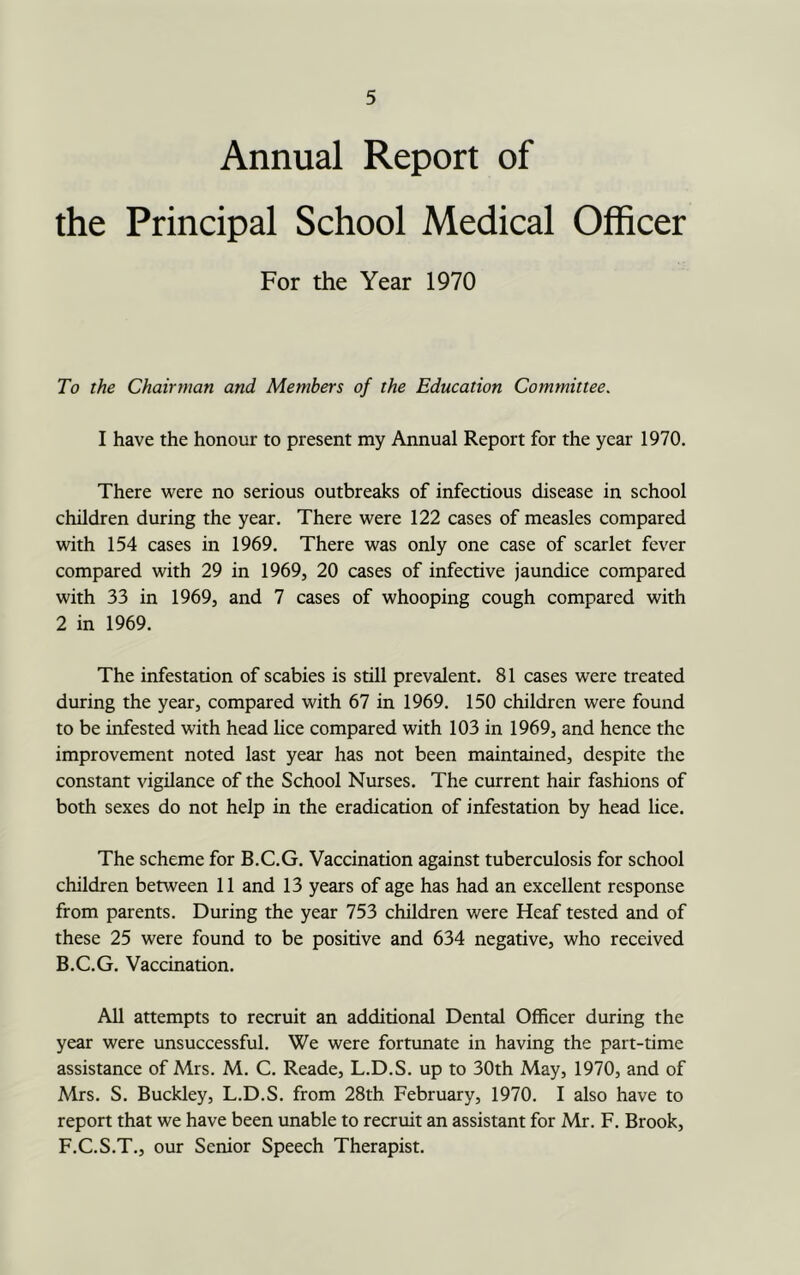 Annual Report of the Principal School Medical Officer For the Year 1970 To the Chairman and Members of the Education Committee. I have the honour to present my Annual Report for the year 1970. There were no serious outbreaks of infectious disease in school children during the year. There were 122 cases of measles compared with 154 cases in 1969. There was only one case of scarlet fever compared with 29 in 1969, 20 cases of infective jaundice compared with 33 in 1969, and 7 cases of whooping cough compared with 2 in 1969. The infestation of scabies is still prevalent. 81 cases were treated during the year, compared with 67 in 1969. 150 children were found to be infested with head lice compared with 103 in 1969, and hence the improvement noted last year has not been maintained, despite the constant vigilance of the School Nurses. The current hair fashions of both sexes do not help in the eradication of infestation by head lice. The scheme for B.C.G. Vaccination against tuberculosis for school children between 11 and 13 years of age has had an excellent response from parents. During the year 753 children were Heaf tested and of these 25 were found to be positive and 634 negative, who received B.C.G. Vaccination. All attempts to recruit an additional Dental Officer during the year were unsuccessful. We were fortunate in having the part-time assistance of Mrs. M. C. Reade, L.D.S. up to 30th May, 1970, and of Mrs. S. Buckley, L.D.S. from 28th February, 1970. I also have to report that we have been unable to recruit an assistant for Mr. F. Brook, F.C.S.T., our Senior Speech Therapist.