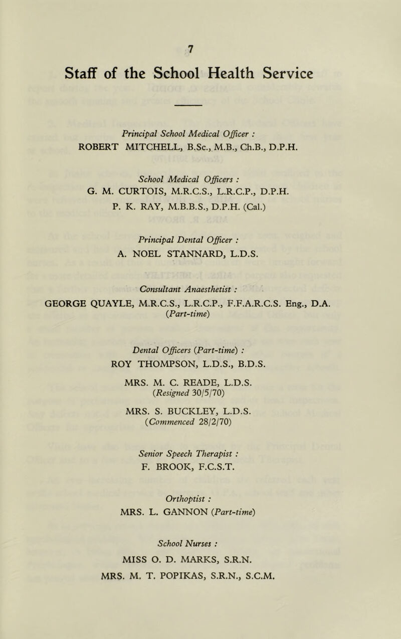 Staff of the School Health Service Principal School Medical Officer : ROBERT MITCHELL, B.Sc., M.B., Ch.B., D.P.H. School Medical Officers : G. M. CURTOIS, M.R.C.S., L.R.C.P., D.P.H. P. K. RAY, M.B.B.S., D.P.H. (Cal.) Principal Dental Officer : A. NOEL STANNARD, L.D.S. Consultant Anaesthetist : GEORGE QUAYLE, M.R.C.S., L.R.C.P., F.F.A.R.C.S. Eng., D.A. {Part-time) Dental Officers {Part-time) : ROY THOMPSON, L.D.S., B.D.S. MRS. M. C. READE, L.D.S. {Resigned 30/5/70) MRS. S. BUCKLEY, L.D.S. {Commenced 28/2/70) Senior Speech Therapist : F. BROOK, F.C.S.T. Orthoptist : MRS. L. GANNON {Part-time) School Nurses : MISS O. D. MARKS, S.R.N. MRS. M. T. POPIKAS, S.R.N., S.C.M.