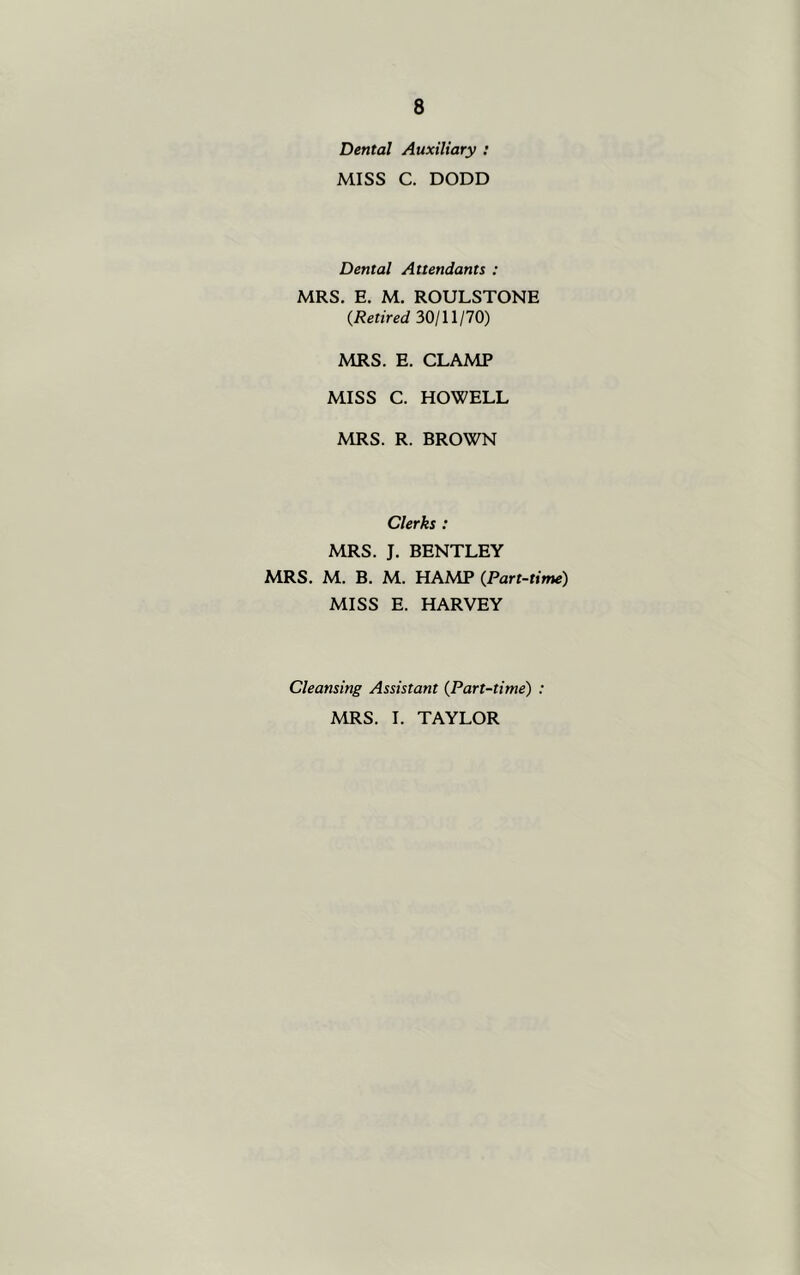 Dental Auxiliary : MISS C. DODD Dental Attendants : MRS. E. M. ROULSTONE (Retired 30/11/70) MRS. E. CLAMP MISS C. HOWELL MRS. R. BROWN Clerks : MRS. J. BENTLEY MRS. M. B. M. HAMP (Part-time) MISS E. HARVEY Cleansing Assistant (Part-time) : MRS. I. TAYLOR