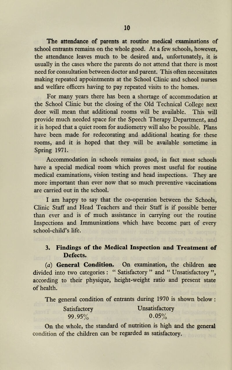 The attendance of parents at routine medical examinations of school entrants remains on the whole good. At a few schools, however, the attendance leaves much to be desired and, unfortunately, it is usually in the cases where the parents do not attend that there is most need for consultation between doctor and parent. This often necessitates making repeated appointments at the School Clinic and school nurses and welfare officers having to pay repeated visits to the homes. For many years there has been a shortage of accommodation at the School Clinic but the closing of the Old Technical College next door will mean that additional rooms will be available. This will provide much needed space for the Speech Therapy Department, and it is hoped that a quiet room for audiometry will also be possible. Plans have been made for redecorating and additional heating for these rooms, and it is hoped that they will be available sometime in Spring 1971. Accommodation in schools remains good, in fact most schools have a special medical room which proves most useful for routine medical examinations, vision testing and head inspections. They are more important than ever now that so much preventive vaccinations are carried out in the school. I am happy to say that the co-operation between the Schools, Clinic Staff and Head Teachers and their Staff is if possible better than ever and is of much assistance in carrying out the routine Inspections and Immunizations which have become part of every school-child’s life. 3. Findings of the Medical Inspection and Treatment of Defects. (a) General Condition. On examination, the children are divided into two categories : “ Satisfactory ” and “ Unsatisfactory ”, according to their physique, height-weight ratio and present state of health. The general condition of entrants during 1970 is shown below : Unsatisfactory 0.05% Satisfactory 99.95% On the whole, the standard of nutrition is high and the general condition of the children can be regarded as satisfactory.