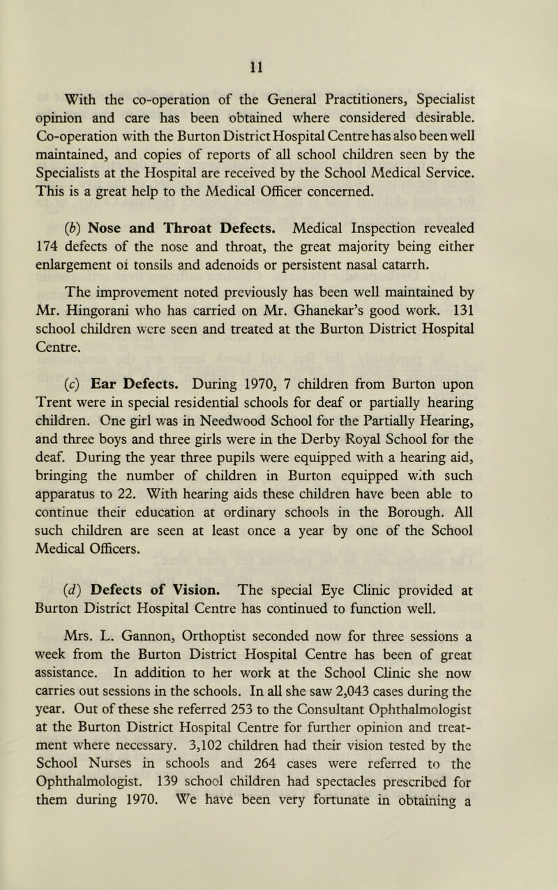 With the co-operation of the General Practitioners, Specialist opinion and care has been obtained where considered desirable. Co-operation with the Burton District Hospital Centre has also been well maintained, and copies of reports of all school children seen by the Speciahsts at the Hospital are received by the School Medical Service. This is a great help to the Medical Officer concerned. (b) Nose and Throat Defects. Medical Inspection revealed 174 defects of the nose and throat, the great majority being either enlargement oi tonsils and adenoids or persistent nasal catarrh. The improvement noted previously has been well maintained by Mr. Hingorani who has carried on Mr. Ghanekar’s good work. 131 school children were seen and treated at the Burton District Hospital Centre. (c) Ear Defects. During 1970, 7 children from Burton upon Trent were in special residential schools for deaf or partially hearing children. One girl was in Needwood School for the Partially Hearing, and three boys and three girls were in the Derby Royal School for the deaf. During the year three pupils were equipped with a hearing aid, bringing the number of children in Burton equipped with such apparatus to 22. With hearing aids these cliildren have been able to continue their education at ordinary schools in the Borough. All such children are seen at least once a year by one of the School Medical Officers. (d) Defects of Vision. The special Eye Clinic provided at Burton District Hospital Centre has continued to function well. Mrs. L. Gannon, Orthoptist seconded now for three sessions a week from the Burton District Hospital Centre has been of great assistance. In addition to her work at the School Clinic she now carries out sessions in the schools. In all she saw 2,043 cases during the year. Out of these she referred 253 to the Consultant Ophthalmologist at the Burton District Hospital Centre for further opinion and treat- ment where necessary. 3,102 children had their vision tested by the School Nurses in schools and 264 cases were referred to the Ophthalmologist. 139 school children had spectacles prescribed for them during 1970. We have been very fortunate in obtaining a