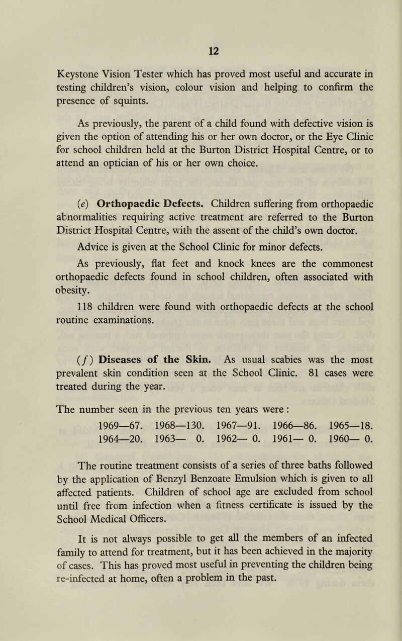 Keystone Vision Tester which has proved most useful and accurate in testing children’s vision, colour vision and helping to confirm the presence of squints. As previously, the parent of a child found with defective vision is given the option of attending his or her own doctor, or the Eye Clinic for school children held at the Burton District Hospital Centre, or to attend an optician of his or her own choice. (e) Orthopaedic Defects. Children suffering from orthopaedic abnormalities requiring active treatment are referred to the Burton District Hospital Centre, with the assent of the child’s own doctor. Advice is given at the School Chnic for minor defects. As previously, flat feet and knock knees are the commonest orthopaedic defects found in school children, often associated with obesity. 118 children were found with orthopaedic defects at the school routine examinations. (/) Diseases of the Skin. As usual scabies was the most prevalent skin condition seen at the School Chnic. 81 cases were treated during the year. The number seen in the previous ten years were: 1969—67. 1968—130. 1967—91. 1966—86. 1965—18. 1964—20. 1963— 0. 1962— 0. 1961— 0. 1960— 0. The routine treatment consists of a series of three baths followed by the application of Benzyl Benzoate Emulsion which is given to all affected patients. Children of school age are excluded from school until free from infection when a fitness certificate is issued by the School Medical Officers. It is not always possible to get all the members of an infected family to attend for treatment, but it has been achieved in the majority of cases. This has proved most useful in preventing the children being re-infected at home, often a problem in the past.
