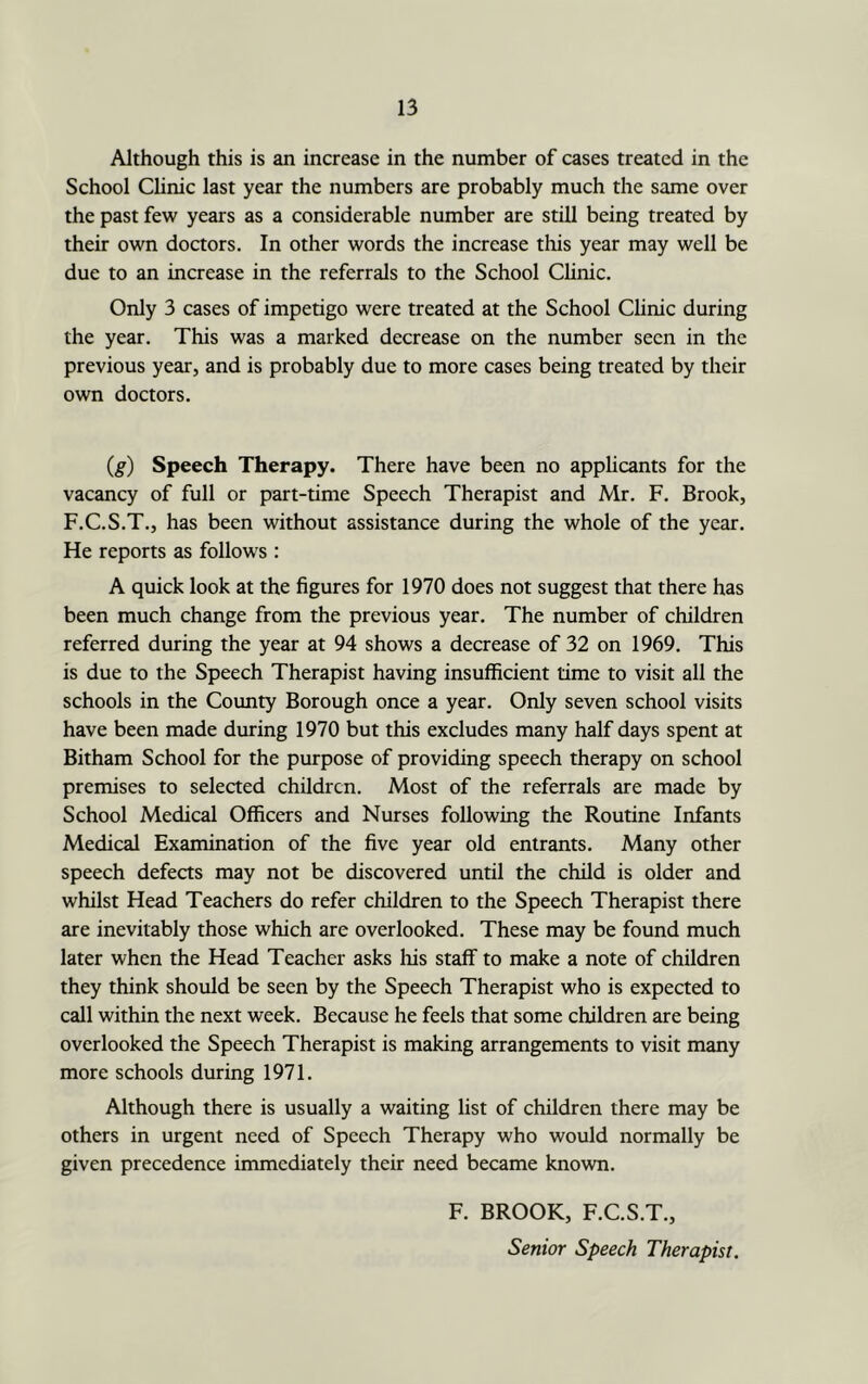Although this is an increase in the number of cases treated in the School Chnic last year the numbers are probably much the same over the past few years as a considerable number are still being treated by their own doctors. In other words the increase tliis year may well be due to an increase in the referrals to the School Chnic. Only 3 cases of impetigo were treated at the School Chnic during the year. This was a marked decrease on the number seen in the previous year, and is probably due to more cases being treated by their own doctors. (g) Speech Therapy. There have been no applicants for the vacancy of full or part-time Speech Therapist and Mr. F. Brook, F.C.S.T., has been without assistance during the whole of the year. He reports as follows : A quick look at the figures for 1970 does not suggest that there has been much change from the previous year. The number of children referred during the year at 94 shows a decrease of 32 on 1969. This is due to the Speech Therapist having insufficient time to visit all the schools in the Coimty Borough once a year. Only seven school visits have been made during 1970 but this excludes many half days spent at Bitham School for the purpose of providing speech therapy on school premises to selected children. Most of the referrals are made by School Medical Officers and Nurses following the Routine Infants Medical Examination of the five year old entrants. Many other speech defects may not be discovered until the child is older and whilst Head Teachers do refer children to the Speech Therapist there are inevitably those which are overlooked. These may be found much later when the Head Teacher asks his staff to make a note of children they think should be seen by the Speech Therapist who is expected to call within the next week. Because he feels that some children are being overlooked the Speech Therapist is making arrangements to visit many more schools during 1971. Although there is usually a waiting list of children there may be others in urgent need of Speech Therapy who would normally be given precedence immediately their need became knovra. F. BROOK, F.C.S.T., Senior Speech Therapist.