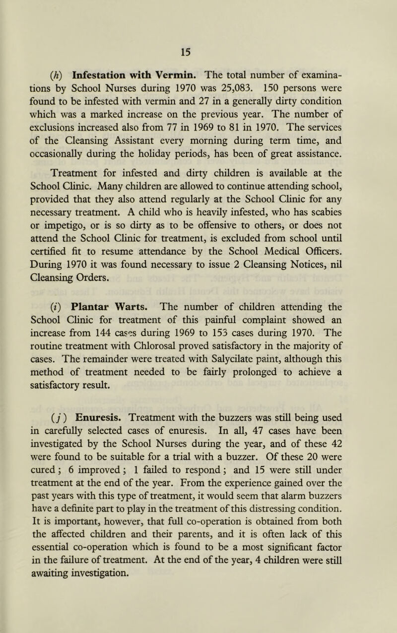 {h) Infestation with Vermin. The total number of examina- tions by School Nurses during 1970 was 25,083. 150 persons were found to be infested with vermin and 27 in a generally dirty condition which was a marked increase on the previous year. The number of exclusions increased also from 77 in 1969 to 81 in 1970. The services of the Cleansing Assistant every morning during term time, and occasionally during the hohday periods, has been of great assistance. Treatment for infested and dirty children is available at the School Clinic. Many children are allowed to continue attending school, provided that they also attend regularly at the School Chnic for any necessary treatment. A child who is heavily infested, who has scabies or impetigo, or is so dirty as to be offensive to others, or does not attend the School Clinic for treatment, is excluded from school until certified fit to resume attendance by the School Medical Officers. During 1970 it was found necessary to issue 2 Cleansing Notices, nil Cleansing Orders. (i) Plantar Warts. The number of children attending the School Clinic for treatment of this painful complaint showed an increase from 144 cases during 1969 to 153 cases during 1970. The routine treatment with Chlorosal proved satisfactory in the majority of cases. The remainder were treated with Salycilate paint, although this method of treatment needed to be fairly prolonged to achieve a satisfactory result. (y) Enuresis. Treatment with the buzzers was still being used in carefully selected cases of enuresis. In aU, 47 cases have been investigated by the School Nurses during the year, and of these 42 were found to be suitable for a trial with a buzzer. Of these 20 were cured; 6 improved; 1 failed to respond; and 15 were still under treatment at the end of the year. From the experience gained over the past years with this type of treatment, it would seem that alarm buzzers have a definite part to play in the treatment of this distressing condition. It is important, however, that full co-operation is obtained from both the affected children and their parents, and it is often lack of this essential co-operation which is found to be a most significant factor in the failure of treatment. At the end of the year, 4 children were still awaiting investigation.