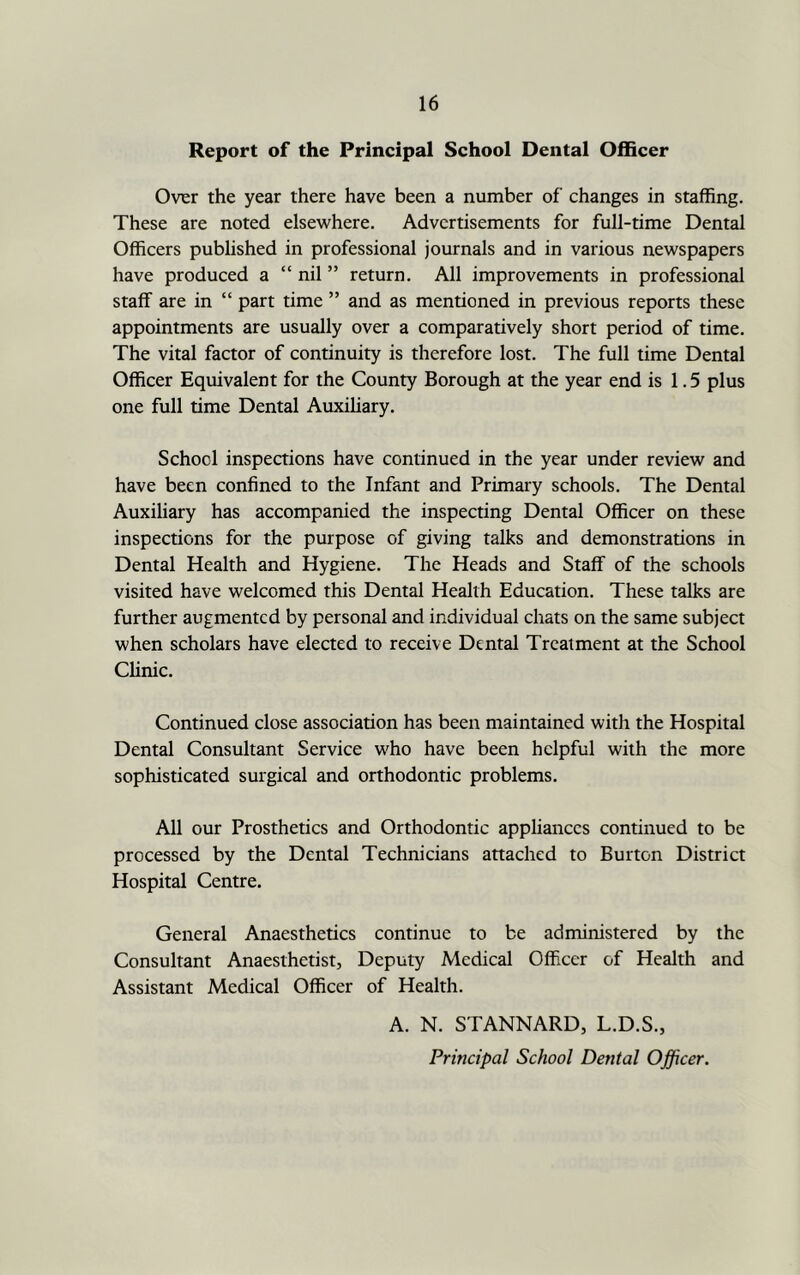 Report of the Principal School Dental Officer Over the year there have been a number of changes in staffing. These are noted elsewhere. Advertisements for full-time Dental Officers published in professional journals and in various newspapers have produced a “ nil ” return. All improvements in professional staff are in “ part time ” and as mentioned in previous reports these appointments are usually over a comparatively short period of time. The vital factor of continuity is therefore lost. The full time Dental Officer Equivalent for the County Borough at the year end is 1.5 plus one full time Dental AuxiUary. School inspections have continued in the year under review and have been confined to the Infant and Primary schools. The Dental Auxiliary has accompanied the inspecting Dental Officer on these inspections for the purpose of giving talks and demonstrations in Dental Health and Hygiene. The Heads and Staff of the schools visited have welcomed this Dental Health Education. These talks are further augmented by personal and individual chats on the same subject when scholars have elected to receive Dental Treatment at the School Clinic. Continued close association has beeit maintained with the Hospital Dental Consultant Service who have been helpful with the more sophisticated surgical and orthodontic problems. All our Prosthetics and Orthodontic appliances continued to be processed by the Dental Technicians attached to Burton District Hospital Centre. General Anaesthetics continue to be administered by the Consultant Anaesthetist, Deputy Medical Officer of Health and Assistant Medical Officer of Health. A. N. STANNARD, L.D.S., Principal School Dental Officer.