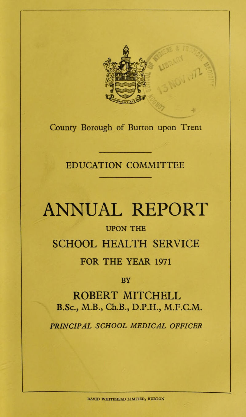EDUCATION COMMITTEE ANNUAL REPORT UPON THE SCHOOL HEALTH SERVICE FOR THE YEAR 1971 BY ROBERT MITCHELL B.Sc., M.B.5 Ch.B., D.P.H., M.F.C.M. PRINCIPAL SCHOOL MEDICAL OFFICER DAVID WHITEHEAD LIMITED, BURTON
