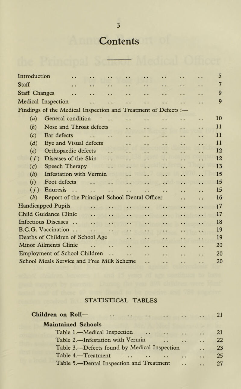 Contents Introduction .. .. .. .. .. .. .. .. 5 Staff 7 Staff Changes .. .. .. .. .. .. .. .. 9 Medical Inspection .. .. .. .. .. .. .. 9 Findings of the Medical Inspection and Treatment of Defects :— (a) General condition .. .. .. .. .. .. 10 (b) Nose and Throat defects .. .. .. .. .. 11 (c) Ear defects .. .. .. .. .. .. .. 11 (d) Eye and Visual defects .. .. .. .. .. 11 (e) Orthopaedic defects .. .. .. .. .. .. 12 (/) Diseases of the Skin .. .. .. .. .. .. 12 (g) Speech Therapy .. .. .. .. .. .. 13 (h) Infestation with Vermin .. .. .. .. .. 15 (*) Foot defects .. .. .. .. .. .. .. 15 (j ) Enuresis .. .. .. .. .. .. .. .. 15 (^) Report of the Principal School Dental Officer .. .. 16 Handicapped Pupils .. .. .. .. .. .. .. \1 Child Guidance Clinic .. .. .. .. .. .. .. 17 Infectious Diseases .. .. .. .. .. .. .. .. 18 B.C.G. Vaccination .. .. .. .. .. .. .. .. 19 Deaths of Children of School Age .. .. .. .. .. 19 Minor Ailments Clinic .. .. .. .. .. .. .. 20 Employment of School Children .. .. .. .. .. .. 20 School Meals Service and Free Milk Scheme .. .. .. .. 20 STATISTICAL TABLES Children on Roll— 21 Maintained Schools Table 1.—Medical Inspection .. .. .. .. 21 Table 2.—Infestation with Vermin .. .. .. 22 Table 3.—Defects found by Medical Inspection .. 23 Table 4.—Treatment .. .. .. .. .. 25 Table 5.—Dental Inspection and Treatment .. .. 27