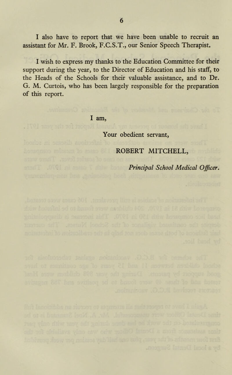 I also have to report that we have been unable to recruit an assistant for Mr. F. Brook, F.C.S.T., our Senior Speech Therapist. I wish to express my thanks to the Education Committee for their support during the year, to the Director of Education and his staff, to the Heads of the Schools for their valuable assistance, and to Dr. G. M. Curtois, who has been largely responsible for the preparation of this report. I am. Your obedient servant, ROBERT MITCHELL,
