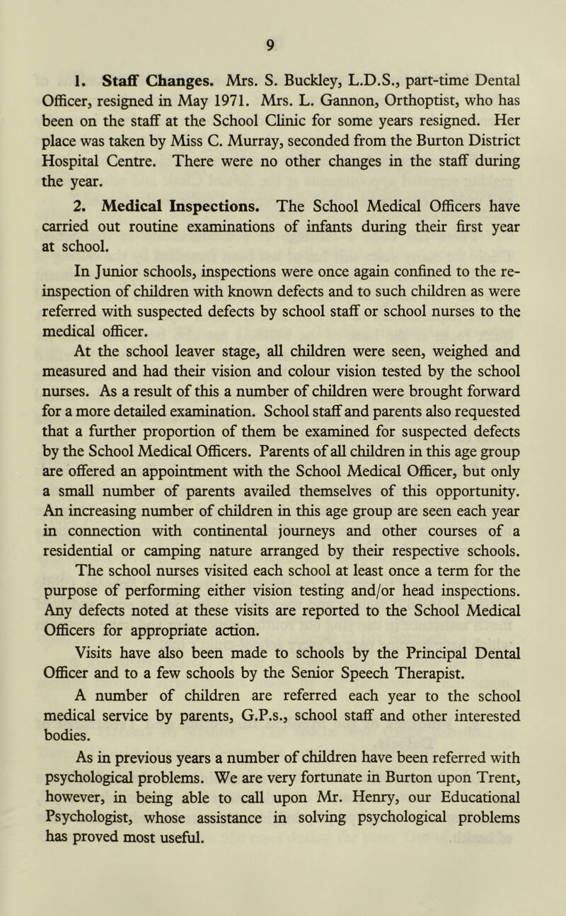 1. Staff Changes. Mrs. S. Buckley, L.D.S., part-time Dental Officer, resigned in May 1971. Mrs. L. Gannon, Orthoptist, who has been on the staff at the School Clinic for some years resigned. Her place was taken by Miss C. Murray, seconded from the Burton District Hospital Centre. There were no other changes in the staff during the year. 2. Medical Inspections. The School Medical Officers have carried out routine examinations of infants during their first year at school. In Junior schools, inspections were once again confined to the re- inspection of children with known defects and to such children as were referred with suspected defects by school staff or school nurses to the medical officer. At the school leaver stage, all children were seen, weighed and measured and had their vision and colour vision tested by the school nurses. As a result of this a number of children were brought forward for a more detailed examination. School staff and parents also requested that a further proportion of them be examined for suspected defects by the School Medical Officers. Parents of all children in this age group are offered an appointment with the School Medical Officer, but only a small number of parents availed themselves of this opportunity. An increasing number of children in this age group are seen each year in connection with continental journeys and other courses of a residential or camping nature arranged by their respective schools. The school nturses visited each school at least once a term for the purpose of performing either vision testing and/or head inspections. Any defects noted at these visits are reported to the School Medical Officers for appropriate action. Visits have also been made to schools by the Principal Dental Officer and to a few schools by the Senior Speech Therapist. A number of children are referred each year to the school medical service by parents, G.P.s., school staff and other interested bodies. As in previous years a number of children have been referred with psychological problems. We are very fortunate in Burton upon Trent, however, in being able to call upon Mr. Henry, our Educational Psychologist, whose assistance in solving psychological problems has proved most useful.