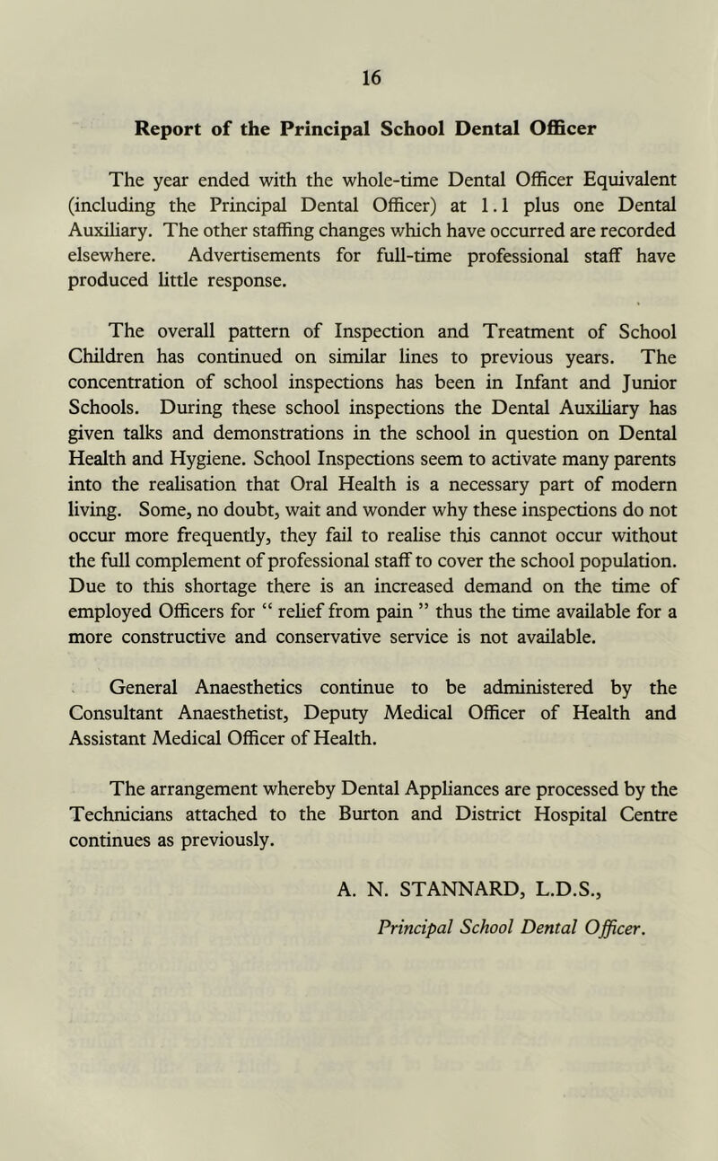 Report of the Principal School Dental Officer The year ended with the whole-time Dental Officer Equivalent (including the Principal Dental Officer) at 1.1 plus one Dental Auxihary. The other staffing changes which have occurred are recorded elsewhere. Advertisements for full-time professional staff have produced httle response. The overall pattern of Inspection and Treatment of School Children has continued on similar lines to previous years. The concentration of school inspections has been in Infant and Junior Schools. During these school inspections the Dental Auxiliary has given talks and demonstrations in the school in question on Dental Health and Hygiene. School Inspections seem to activate many parents into the reahsation that Oral Health is a necessary part of modern living. Some, no doubt, wait and wonder why these inspections do not occur more frequently, they fail to reahse this cannot occur without the full complement of professional staff to cover the school population. Due to this shortage there is an increased demand on the time of employed Officers for “ rehef from pain ” thus the time available for a more constructive and conservative service is not available. General Anaesthetics continue to be administered by the Consultant Anaesthetist, Deputy Medical Officer of Health and Assistant Medical Officer of Health. The arrangement whereby Dental Appliances are processed by the Technicians attached to the Burton and District Hospital Centre continues as previously. A. N. STANNARD, L.D.S., Principal School Dental Officer.