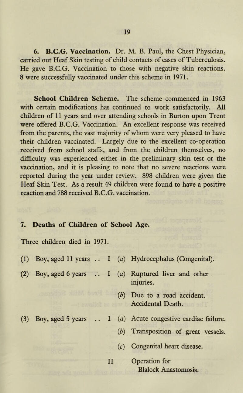 6. B.C.G. Vaccination. Dr. M, B. Paul, the Chest Physician, carried out Heaf Skin testing of child contacts of cases of Tuberculosis. He gave B.C.G. Vaccination to those with negative skin reactions. 8 were successfully vaccinated under this scheme in 1971. School Children Scheme. The scheme commenced in 1963 with certain modifications has continued to work satisfactorily. All children of 11 years and over attending schools in Burton upon Trent were offered B.C.G. Vaccination. An excellent response was received from the parents, the vast majority of whom were very pleased to have their children vaccinated. Largely due to the excellent co-operation received from school staffs, and from the children themselves, no difficulty was experienced either in the preliminary skin test or the vaccination, and it is pleasing to note that no severe reactions were reported during the year under review. 898 children were given the Heaf Skin Test. As a result 49 children were found to have a positive reaction and 788 received B.C.G. vaccination. 7. Deaths of Children of School Age. Three children died in 1971. (1) Boy, aged 11 years .. I (a) (2) Boy, aged 6 years .. I (a) (b) (3) Boy, aged 5 years .. I (a) (b) (c) H Hydrocephalus (Congenital). Ruptured liver and other injuries. Due to a road accident. Accidental Death. Acute congestive cardiac failure. Transposition of great vessels. Congem'tal heart disease. Operation for Blalock Anastomosis.
