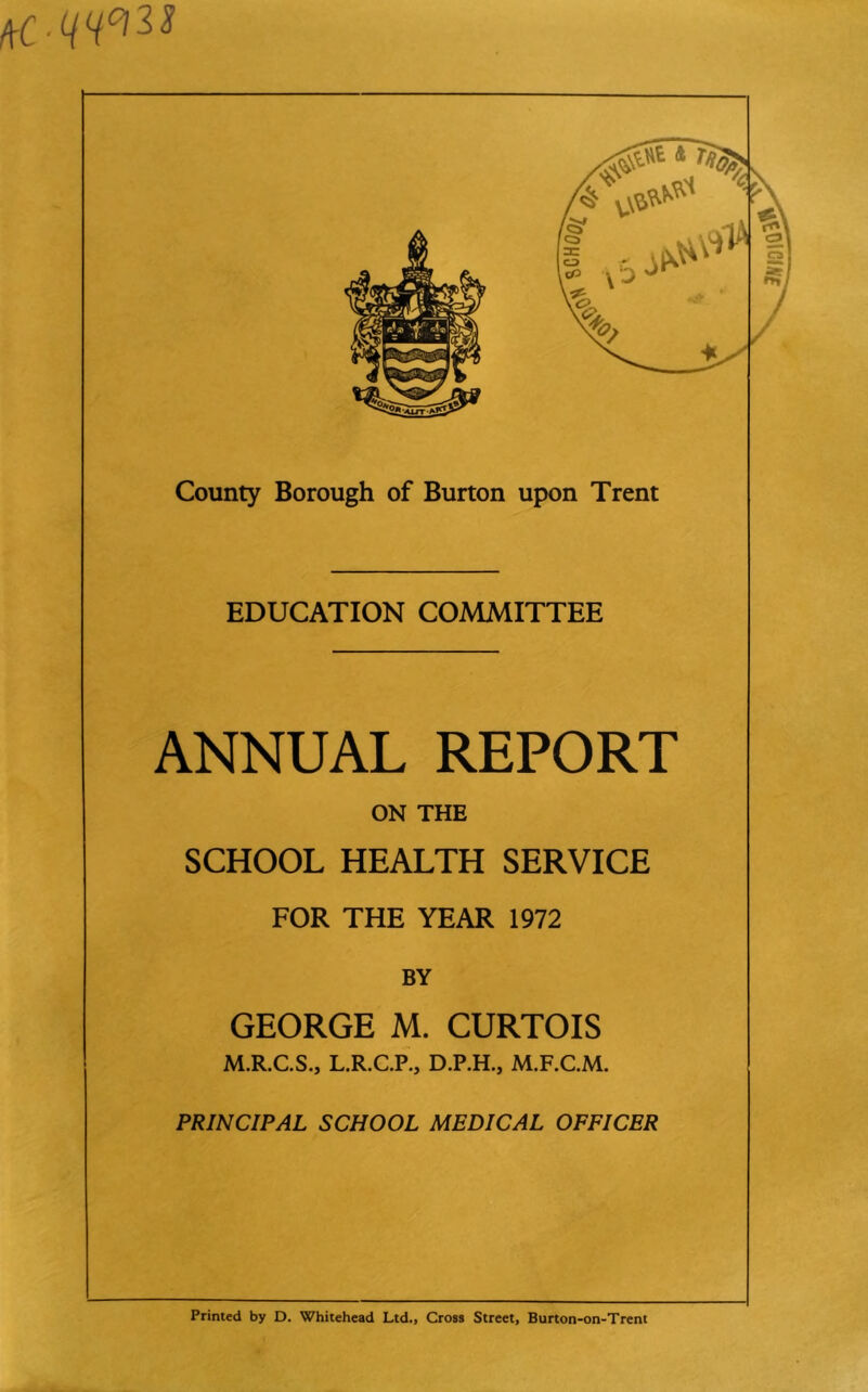 EDUCATION COMMITTEE ANNUAL REPORT ON THE SCHOOL HEALTH SERVICE FOR THE YEAR 1972 BY GEORGE M. CURTOIS M.R.C.S., L.R.C.P., D.P.H., M.F.C.M. PRINCIPAL SCHOOL MEDICAL OFFICER Printed by D. Whitehead Ltd., Cross Street, Burton-on-Trent