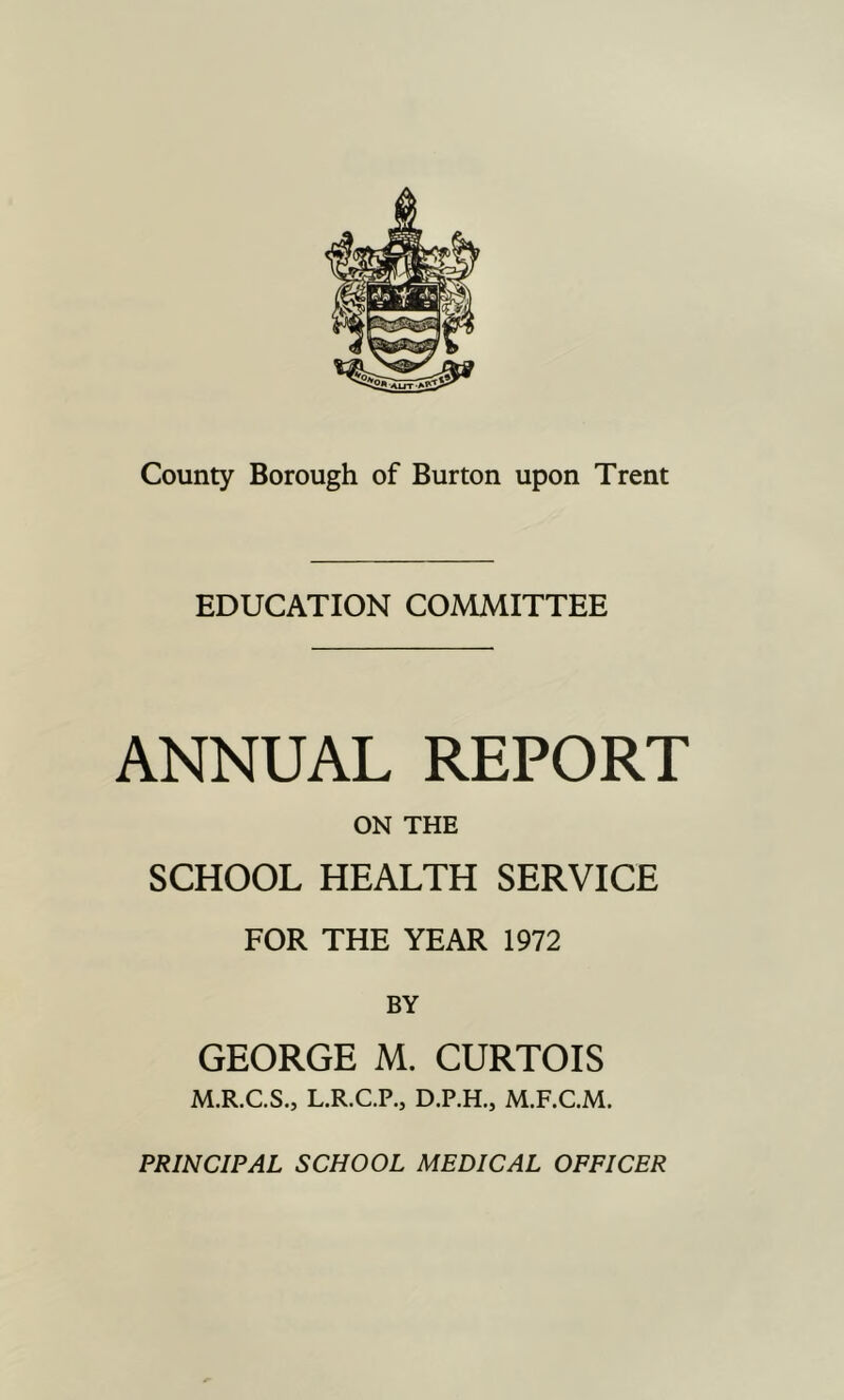 EDUCATION COMMITTEE ANNUAL REPORT ON THE SCHOOL HEALTH SERVICE FOR THE YEAR 1972 BY GEORGE M. CURTOIS M.R.C.S., L.R.C.P., D.P.H., M.F.C.M. PRINCIPAL SCHOOL MEDICAL OFFICER