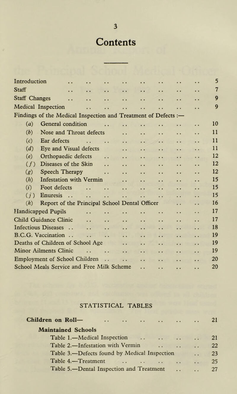 Contents Introduction .. .. .. .. .. .. .. .. 5 Staff 7 Staff Changes .. .. .. .. .. .. .. .. 9 Medical Inspection .. .. .. .. .. .. .. 9 Findings of the Medical Inspection and Treatment of Defects :— (а) General condition .. .. .. .. .. .. 10 (б) Nose and Throat defects .. .. .. .. .. 11 (c) Ear defects .. .. .. .. .. .. .. 11 (d) Eye and Visual defects .. .. .. .. .. 11 (e) Orthopaedic defects .. .. .. .. .. .. 12 (/) Diseases of the Skin .. .. .. .. .. .. 12 (g) Speech Therapy .. .. .. .. .. .. 12 (h) Infestation with Vermin .. .. .. .. .. 15 (0 Foot defects .. .. .. .. .. .. .. 15 (j ) Enuresis .. .. . . .. .. .. .. .. 15 (k) Report of the Principal School Dental Officer .. .. 16 Handicapped Pupils .. .. .. .. .. .. • • 17 Child Guidance Clinic .. .. .. .. .. .. .. 17 Infectious Diseases .. .. .. .. .. .. .. .. 18 B.C.G. Vaccination .. .. .. .. .. .. .. .. 19 Deaths of Children of School Age .. .. .. .. .. 19 Minor Ailments Clinic .. .. .. .. .. .. .. 19 Employment of School Children .. .. .. .. .. .. 20 School Meals Service and Free Milk Scheme .. .. .. .. 20 STATISTICAL TABLES Children on Roll— 21 Maintained Schools Table 1.—Medical Inspection .. .. .. .. 21 Table 2.—Infestation with Vermin .. .. .. 22 Table 3.—Defects found by Medical Inspection .. 23 Table 4.—Treatment .. . . .. .. .. 25 Table 5.—Dental Inspection and Treatment .. .. 27