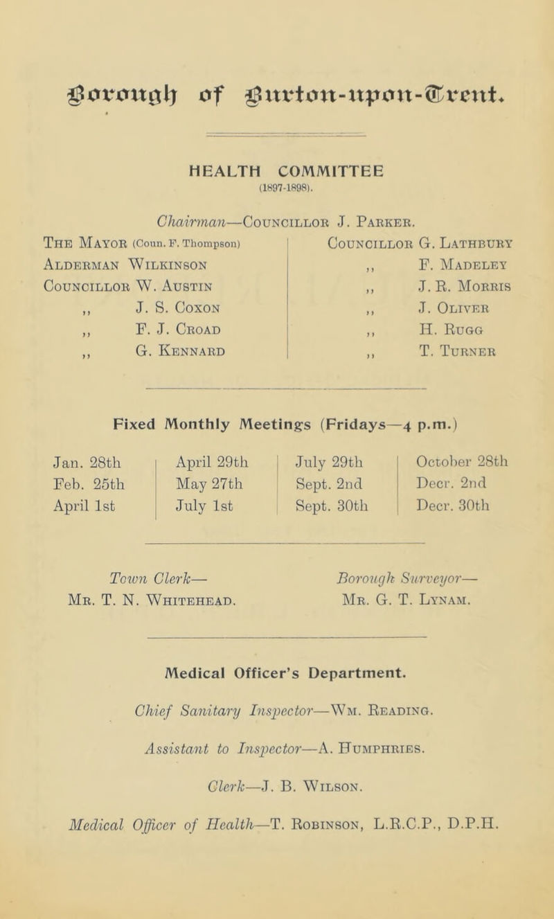 of gxu‘tott-at^ovt-®xont* HEALTH COMMITTEE (1897-1R98). Chairman—Councillor J. Parker. The Mayor (Coun. P. Thompson) Alderman Wilkinson Councillor W. Austin ,, J. S. COXON ,, F. J. Croad ,, G. Kennard Councillor G. Lathbury ,, F. Madeley ,, J. R. Morris ,, J. Oliver ,, H. Rugg ,, T. Turner Fixed Monthly Meetings (Fridays—4 p.m.) Jan. 28th April 29th July 29th Feb. 25th May 27th Sept. 2nd April 1st July 1st Sept. 30th October 28th Deer. 2nd Deer. 30th Toiun Clerk— Mr. T. N. Whitehead. Borough Surveyor— Mr. G. T. Lynam. Medical Officer’s Department. Chief Sanitary Ins]}ector—Wm. Reading. Assistant to Insimctor—A. Humphries. Clerk—J. B. Wilson. Medical Officer of Health—T. Robinson, L.R.C.P., D.P.II.