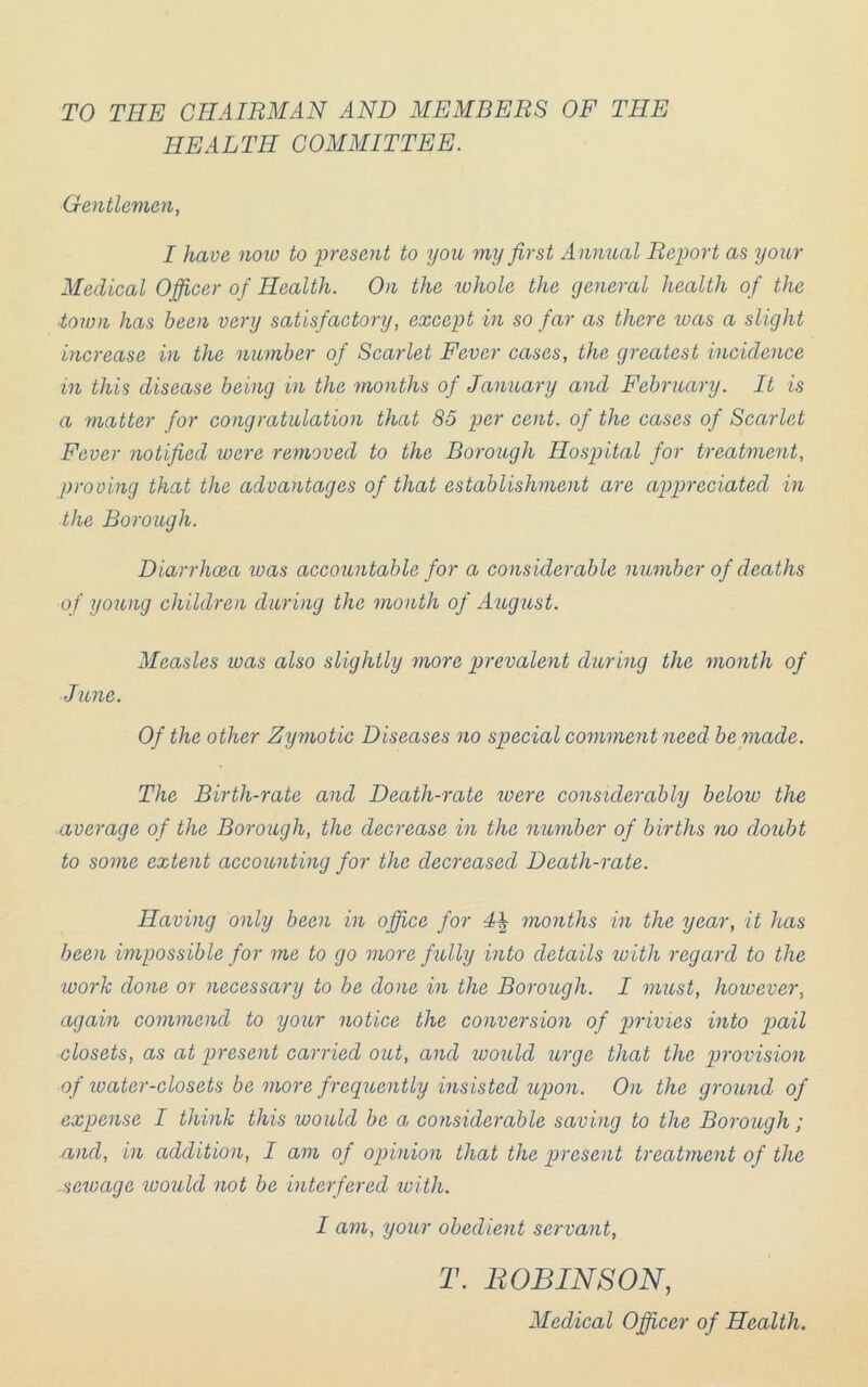TO THE CHAIRMAN AND MEMBERS OF THE HEALTH COMMITTEE. Gentlemen, I have noio to present to you my first Annual Report as your Medical Officer of Health. On the whole the general health of the ■town has been very satisfactory, except in so far as there toas a slight increase in the number of Scarlet Fever cases, the greatest incidence in this disease being in the months of January and February. It is a matter for congratulation that 85 per cent, of the cases of Scarlet Fever notified were removed to the Borough Hospital for treatment, proving that the advantages of that establishment are appreciated in the Borough. Diarrhoea was accountable for a considerable member of deaths of young children during the month of Aeigeist. Measles was also slightly more prevalent during the month of June. Of the other Zymotic Diseases no special comment need bepiade. The Birth-rate and Death-rate loere considerably beloiv the average of the Borough, the decrease in the number of births no doubt to some extent accounting for the decreased Death-rate. Having only been in office for months in the year, it has been impossible for me to go more fully into details with regard to the work done or necessary to be done in the Borough. I must, however, again commend to your notice the conversion of privies into pail closets, as at present carried out, and ivould urge that the ptrovision of ivater-closets be more frequently insisted upon. On the ground of expense I think this would be a considerable saving to the Borough; and, in addition, I am of ojjinion that the present treatment of the sewage would not be interfered ivith. I am, your obedient servant, T. IWBINSON, Medical Officer of Health.