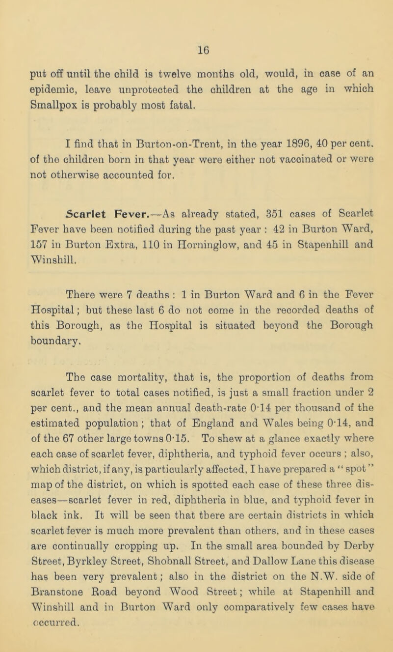 put off until the child ie twelve months old, would, in case of an epidemic, leave unprotected the children at the age in which Smallpox is probably most fatal. I find that in Burton-on-Trent, in the year 1896, 40 per cent, of the children born in that year were either not vaccinated or were not otherwise accounted for. Scarlet Fever.—As already stated, 351 cases of Scarlet Fever have been notified during the past year : 42 in Burton Ward, 157 in Burton Extra, 110 in Horninglow, and 45 in Stapenhill and Winshill. There were 7 deaths : 1 in Burton Ward and 6 in the Fever Hospital; but these last 6 do not come in the recorded deaths of this Borough, as the Hospital is situated beyond the Borough boundary. The case mortality, that is, the proportion of deaths from scarlet fever to total oases notified, is just a small fraction under 2 per cent., and the mean annual death-rate 0’14 per thousand of the estimated population ; that of England and Wales being 0’14, and of the 67 other large towns 0'15. To shew at a glance exactly where each case of scarlet fever, diphtheria, and typhoid fever occurs ; also, which district, if any, is particularly affected, I have prepared a “ spot ” map of the district, on which is spotted each case of these three dis- eases—scarlet fever in red, diphtheria in blue, and typhoid fever in black ink. It will be seen that there are certain districts in which scarlet fever is much more prevalent than others, and in these cases are continually cropping up. In the small area bounded by Derby Street, Byrkley Street, Shobnall Street, and Dallow Lane this disease has been very prevalent; also in the district on the N.W. side of Bran stone Road beyond Wood Street; while at Stapenhill and Winshill and in Burton Ward only comparatively few cases have cccuned.