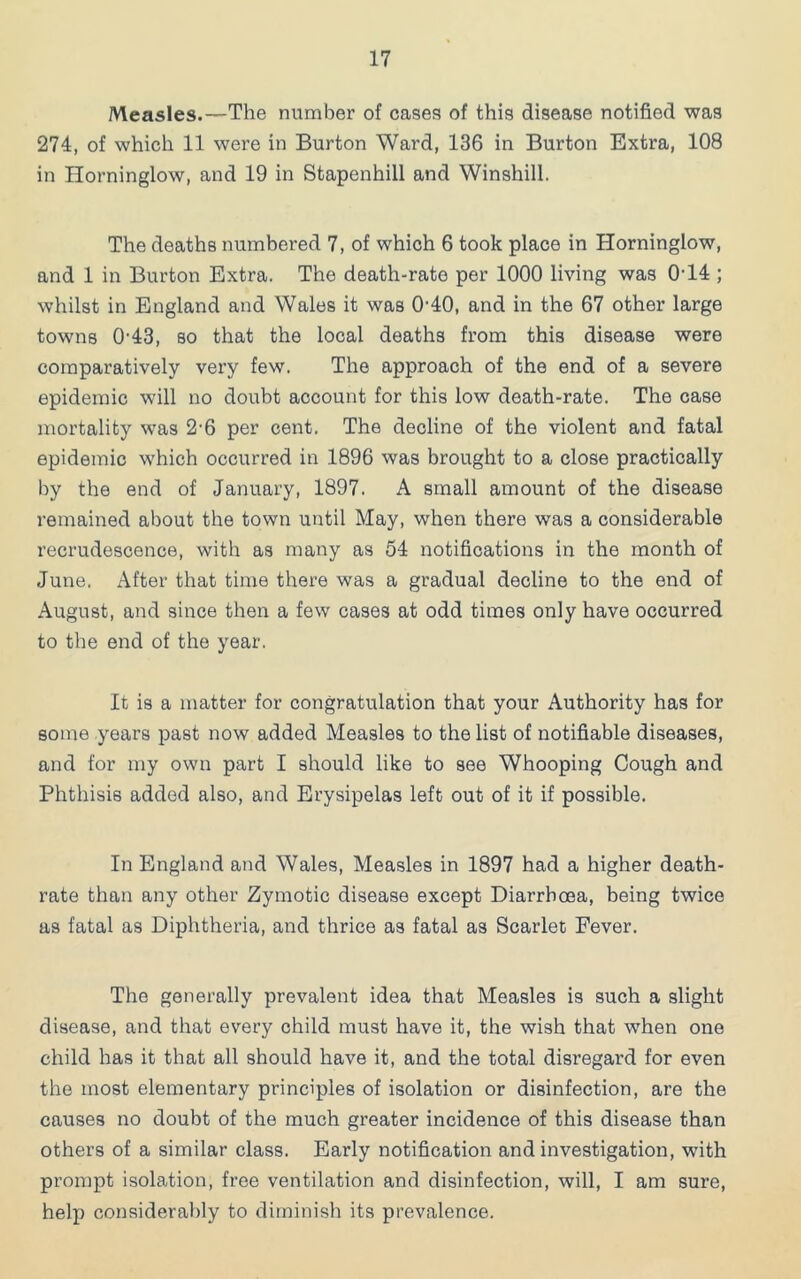 Measles.—The number of cases of this disease notified was 274, of which 11 were in Burton Ward, 136 in Burton Extra, 108 in Horninglow, and 19 in Stapenhill and Winshill. The deaths numbered 7, of which 6 took place in Horninglow, and 1 in Burton Extra. The death-rate per 1000 living was 0‘14 ; whilst in England and Wales it was 0’40, and in the 67 other large towns 0-43, so that the local deaths from this disease were comparatively very few. The approach of the end of a severe epidemic will no doubt account for this low death-rate. The case mortality was 2-6 per cent. The decline of the violent and fatal epidemic which occurred in 1896 was brought to a close practically by the end of January, 1897. A small amount of the disease remained about the town until May, when there was a considerable recrudescence, with as many as 54 notifications in the month of June. After that time there was a gradual decline to the end of August, and since then a few cases at odd times only have occurred to the end of the year. It is a matter for congratulation that your Authority has for some years past now added Measles to the list of notifiable diseases, and for my own part I should like to see Whooping Cough and Phthisis added also, and Erysipelas left out of it if possible. In England and Wales, Measles in 1897 had a higher death- rate than any other Zymotic disease except Diarrhoea, being twice as fatal as Diphtheria, and thrice as fatal as Scarlet Fever. The generally prevalent idea that Measles is such a slight disease, and that every child must have it, the wish that when one child has it that all should have it, and the total disregard for even the most elementary principles of isolation or disinfection, are the causes no doubt of the much greater incidence of this disease than others of a similar class. Early notification and investigation, with prompt isolation, free ventilation and disinfection, will, I am sure, help considerably to diminish its prevalence.
