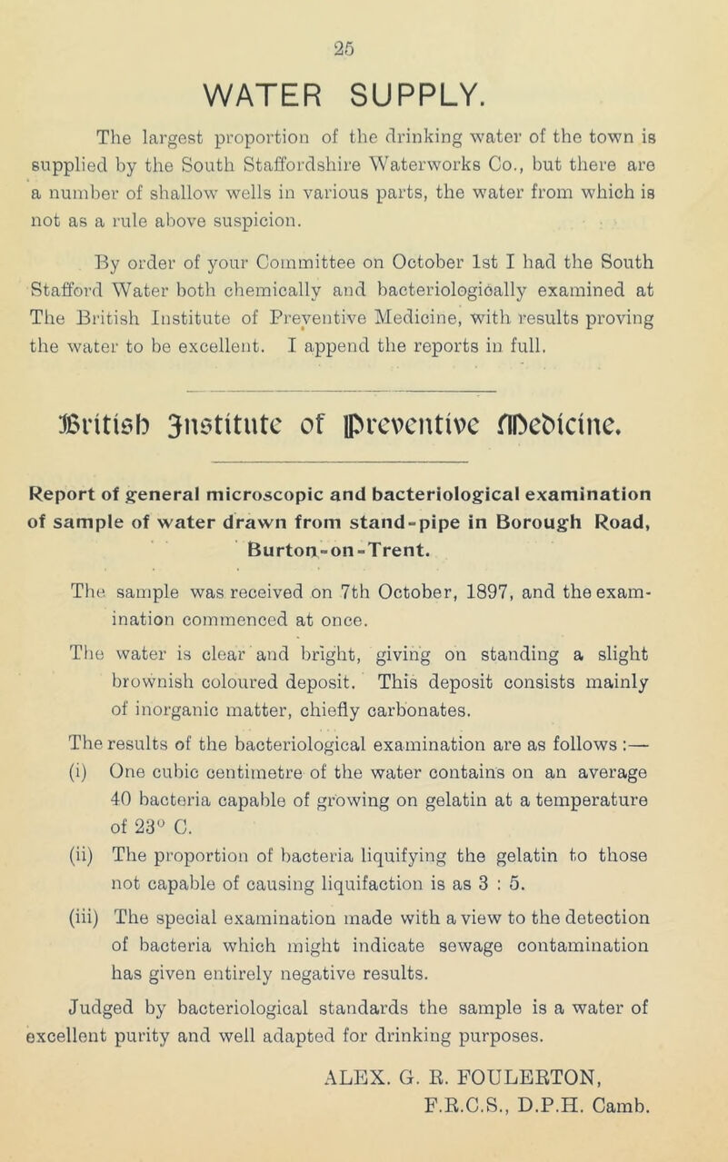 WATER SUPPLY. The lai’gest proportion of the drinking water of the town is supplied by the South Staffordshire Waterworks Co., but there are a number of shallow wells in various parts, the water from which is not as a rule above suspicion. By order of your Committee on October 1st I had the South Stafford Water both chemically and bacteriologiOally examined at The British Institute of Preventive Medicine, with results proving the water to be excellent. I append the reports in full. ^British 3n6titutc of preventive HDeMeine. Report of generaf microscopic and bacteriological examination of sample of water drawn from stand-pipe in Borough Road, Burton-on-Trent. The sample was received on 7th October, 1897, and the exam- ination commenced at once. The water is clear and bright, giving on standing a slight brovvnish coloured deposit. This deposit consists mainly of inorganic matter, chiefly carbonates. The results of the bacteriological examination are as follows :— (i) One cubic centimetre of the water contains on an average 40 bacteria capable of growing on gelatin at a temperature of 23'^ 0. (ii) The proportion of bacteria liquifying the gelatin to those not capable of causing liquifaction is as 3 : 5. (iii) The special examination made with a view to the detection of bacteria which might indicate sewage contamination has given entirely negative results. Judged by bacteriological standards the sample is a water of excellent purity and well adapted for drinking purposes. ALEX. G. R. FOULERTON, F.R.C.S., D.P.H. Camb.