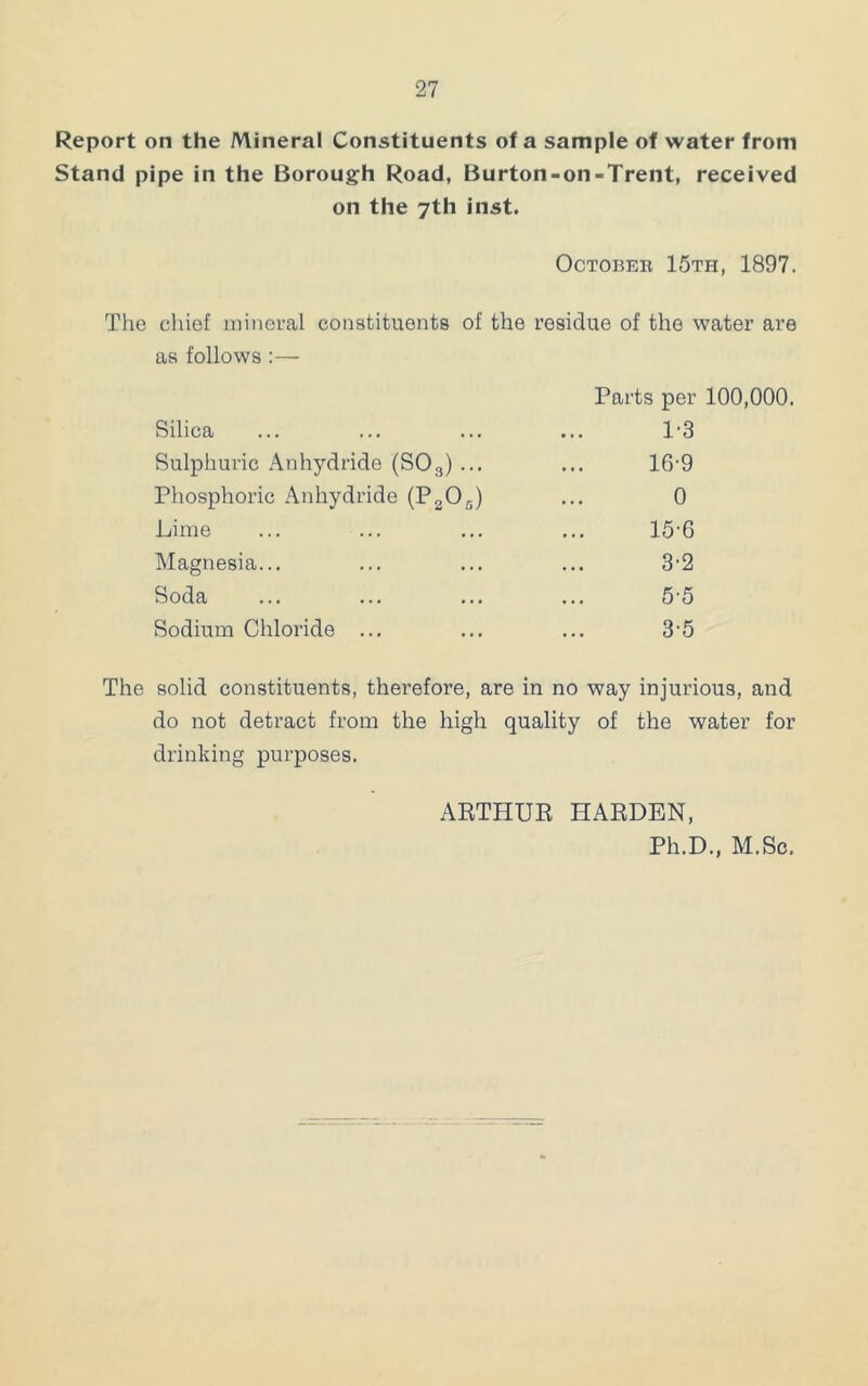 Report on the Mineral Constituents of a sample of water from Stand pipe in the Borough Road, Burton-on-Trent, received on the 7th inst. October 15th, 1897. The cliief niinei-al constituents of the residue of the water are as follows :— Parts per 100,000. Silica ... ... ... ... 1'3 Sulphuric Anhydride (SO3) ... ... 16’9 Phosphoric Anhydride (PgOg) ... 0 Lime ... ... ... ... 15'6 Magnesia... ... ... ... 3’2 Soda ... ... ... ... 5-5 Sodium Chloride ... ... ... 3'5 The solid constituents, therefore, are in no way injurious, and do not detract from the high quality of the water for drinking purposes. ARTHUK HARDEN, Ph.D., M.Sc.
