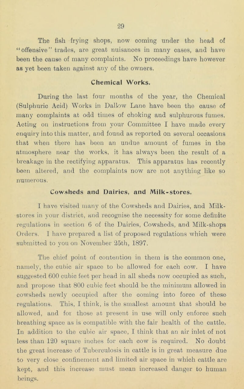 The fish frying shops, now coming under the head of “offensive” trades, are great nuisances in many cases, and have been the cause of many complaints. No proceedings have liowever as yet been taken against any of the owners. Chemical Works. During the last four months of the year, the Chemical (Sulphuric Acid) Works in Dallow Lane have been the cause of many complaints at odd times of choking and sulphurous fumes, .\cting on instructions from your Committee I have made every enquiry into this matter, and found as reported on several occasions that when there has been an undue amount of fumes in the atmosphere near the works, it has always been the result of a breakage in the rectifying apparatus. This apparatus has recently been altered, and the complaints now are not anything like so numerous. Cow.sheds and Dairies, and Milk-stores. 1 have visited many of the Cowsheds and Dairies, and Milk- stores in your district, and recognise the necessity for some definite regulations in section 6 of the Dairies, Cowsheds, and Milk-shops Oi'ders. 1 have prepared a list of proposed regulations which were submitted to you on November 25th, 1897. The chief point of contention in them is the common one, namely, the cul)ic air space to be allowed for each cow. I have suggested 600 cubic feet per head in all sheds now occupied as such, and propose that 800 cubic feet should be the minimum allowed in cowsheds newly occupied after the coming into force of these regulations. This, I think, is the smallest amount that should be allowed, and for those at pi'esent in use will only enforce such breathing space as is compatible with the fair health of the cattle. In addition to the cubic air space, I think that an air inlet of not less than 120 square inches for each cow is required. No doubt the great increase of Tuberculosis in cattle is in great measure due to very close confinement and limited air space in which cattle are kept, and this increase must mean increased danger to human beings.