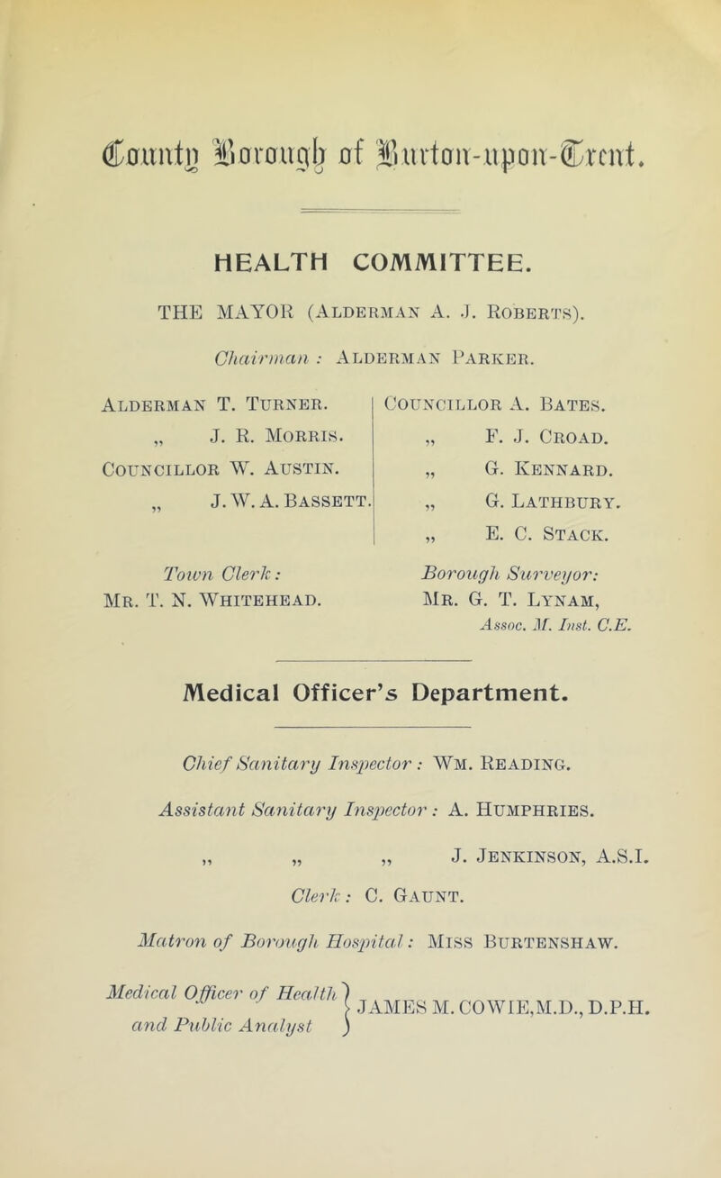 Countn IVorougb of Bmloiv-upon-Krcnt. HEALTH COMMITTEE. THE MAYOR (Alderman A. .). Roberts). Chairman : Alderman Parker. Alderman T. Turner. „ J. R. Morris. Councillor W. Austin. „ J.W. A. Bassett. Town Clerk: Mr. T. N. Whitehead. Councillor A. Bates. „ F. J. Croad. „ G. Kennard. „ G. Lathbury. „ E. C. Stack. Borough Surveyor: Mr. G. T. Lynam, Assoc. M. Inst. C.E. Medical Officer’s Department. Chief Sanitary Inspector: Wm. Reading. Assistant Sanitary Inspector : A. Humphries. „ „ „ J. Jenkinson, A.S.I. Clerk: C. Gaunt. Matron of Borough Hospital: Miss Burtenshaw. Medical Officer of Health and Public Analyst JAMES M. COWrE,M.D., D.P.H.