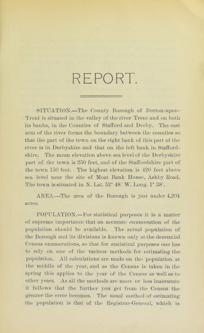 REPORT. SITUATION.—The County Borough of Burton-upon- Trent is situated in the valley of the river Trent and on both its banks, in the Counties of Stafford and Derby. The east arm of the river forms the boundary between the counties so that the part of the town on the right bank of this part of the river is in Derbyshire and that on the left bank in Stafford- shire. The mean elevation above sea level of the Derbyshire- part of the town is 250 feet, and of the Staffordshire part of the town 150 feet. The highest elevation is 420 feet above sea level near the site of Moat Bank House, Ashby Road. The town is situated in X. Lat. 52° 48' W. Long. 1° 38'. AREA.—The area of the Borough is just under 4,204 acres. POPULATION.—For statistical purposes it is a matter of supreme importance that an accurate enumeration of the population should be available. The actual population of the Borough and its divisions is known only at the decennial Census enumerations, so that for statistical purposes one lias to rely oil one of the various methods for estimating the- population. All calculations are made on the population at the middle of the year, and as the Census is taken in the spring this applies to the year of the Census as well as to- other years. As all the methods are more or less inaccurate it follows that the further you get from the Census the- greater the error becomes. The usual method of estimating the population is that of the Registrar-General, which is-