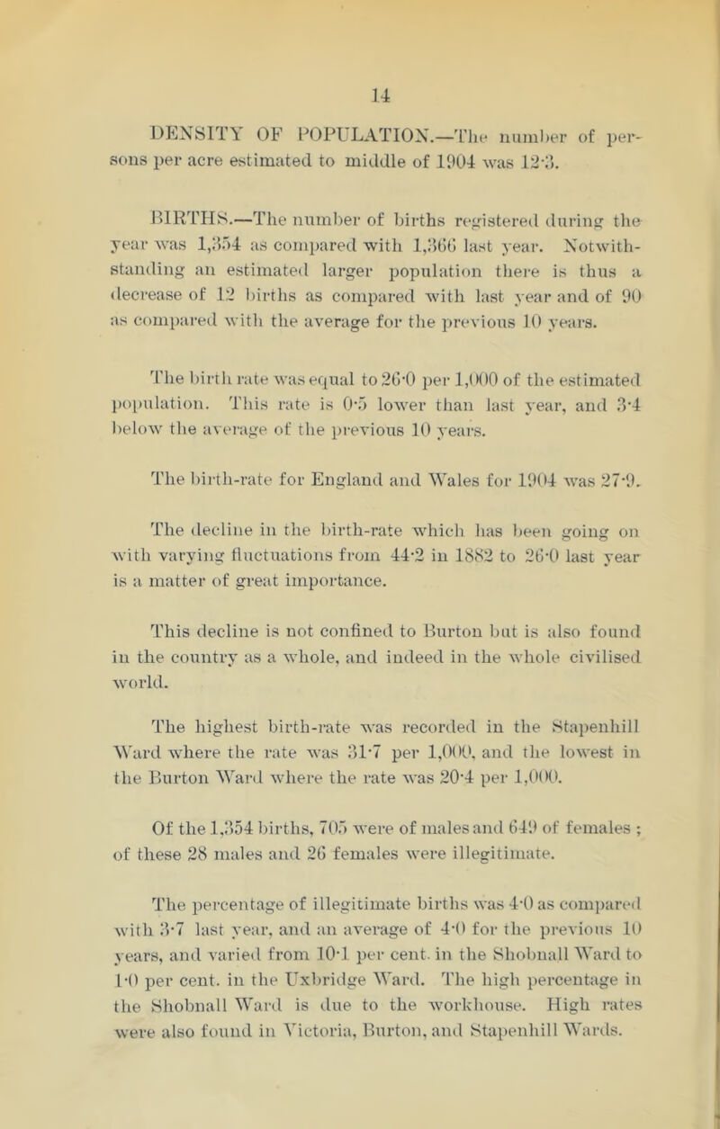 DENSITY OF POPULATION.—The number of per- sons per acre estimated to middle of 1904 was 12*3. BIRTHS.—The number of births registered during the year was 1,354 as compared with 1,366 last year. Notwith- standing an estimated larger population there is thus a decrease of 12 births as compared with last year and of 90 as compared with the average for tlie previous 10 years. The birth rate was equal to 20‘0 per 1,000 of the estimated population. This rate is 0-5 lower than last year, and 3‘4 below the average of the previous 10 years. The birth-rate for England and Wales for 1904 was 27-9. The decline in the birth-rate which has been going on with varying fluctuations from 44-2 in 1882 to 26-0 last year is a matter of great importance. This decline is not confined to Burton but is also found in the country as a whole, and indeed in the whole civilised world. The highest birth-rate was recorded in the Stapenhill Ward where the rate was 31*7 per 1,000, and the lowest in the Burton Ward where the rate was 20‘4 per 1,000. Of the 1,354 births, 705 were of males and 649 of females ; of these 28 males and 26 females were illegitimate. The percentage of illegitimate births was 4*0 as compared with 3-7 last year, and an average of 4-0 for the previous It) years, and varied from 10T per cent, in the Shobnall Ward to H) per cent, in the Uxbridge Ward. The high percentage in the Shobnall Ward is due to the workhouse. High rates were also found in Victoria, Burton, and Stapenhill Wards.