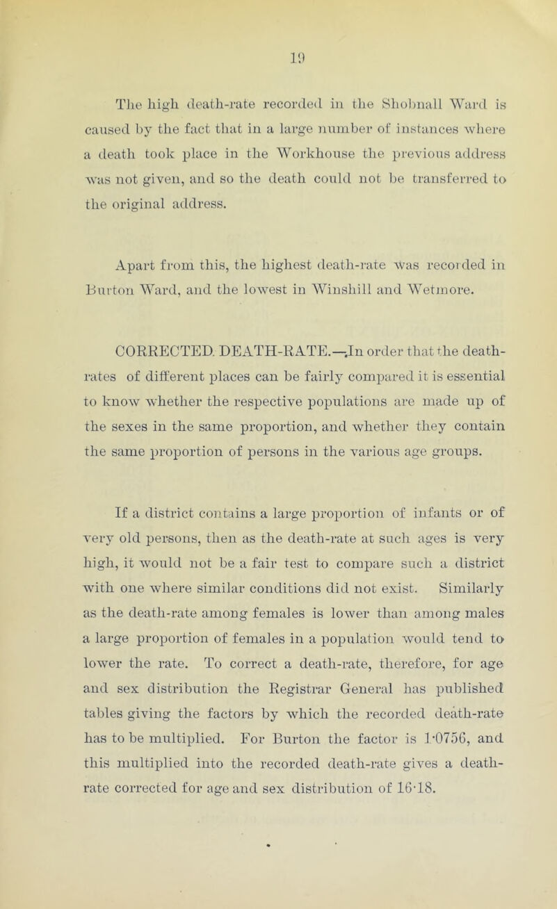 The high death-rate recorded in the Shobnall Ward is caused by the fact that in a large number of instances where a death took place in the Workhouse the previous address was not given, and so the death could not be transferred to the original address. Apart from this, the highest death-rate was recorded in Burton Ward, and the lowest in Winshill and Wetmore. CORRECTED. DEATH-RATE.—.In order that the death- rates of different places can be fairly compared it is essential to know whether the respective populations are made up of the sexes in the same proportion, and whether they contain the same proportion of persons in the various age groups. If a district contains a large proportion of infants or of very old persons, then as the death-rate at such ages is very high, it would not be a fair test to compare such a district with one where similar conditions did not exist. Similarly as the death-rate among females is lower than among males a large proportion of females in a population would tend to lower the rate. To correct a death-rate, therefore, for age and sex distribution the Registrar General lias published tables giving the factors by which the recorded death-rate has to be multiplied. For Burton the factor is 1*0756, and this multiplied into the recorded death-rate gives a death- rate corrected for age and sex distribution of 1618.