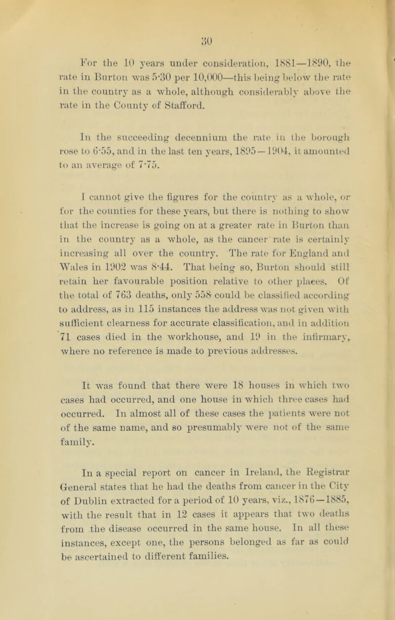 For the 10 years under consideration, 1881—1890, the rate in Burton was 5*30 per 10,000—this being below the rate in the country as a whole, although considerably above the rate in the County of Stafford. In the succeeding decennium the rate in the borough rose to 6-55, and in the last ten years, 1895— 1901, it amounted to an average of 7-75. I cannot give the figures for the country as a whole, or for the counties for these years, but there is nothing to show that the increase is going on at a greater rate in Burton than in the country as a whole, as the cancer rate is certainly increasing all over the country. The rate for England anti Wales in 1902 was 8-11. That being so. Burton should still retain her favourable position relative to other places. Of the total of 763 deaths, only 558 could be classified according to address, as in 115 instances the address was not given with sufficient clearness for accurate classification, and in addition 71 cases died in the workhouse, and 19 in the infirmary, where no reference is made to previous addresses. It was found that there were 18 houses in which two cases had occurred, and one house in which three cases had occurred. In almost all of these cases the patients were not of the same name, and so presumably were not of the same family. In a special report on cancer in Ireland, the Registrar General states that he had the deaths from cancer in the City of Dublin extracted for a period of 10 years, viz., 1876 — 1885, with the result that in 12 cases it appears that two deaths from the disease occurred in the same house. In all these instances, except one, the persons belonged as far as could be ascertained to different families.