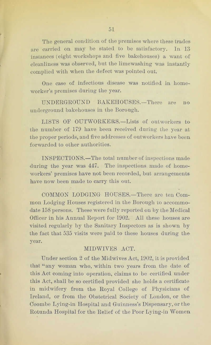 The general condition of the premises where these trades are carried on may be stated to be satisfactory. In 13 instances (eight workshops and five bakehouses) a want of cleanliness was observed, but the limewashing was instantly complied with when the defect was pointed out. One case of infectious disease was notified in home- worker’s premises during the year. UNDERGROUND BAKEHOUSES.—There are no underground bakehouses in the Borough. LISTS OF OUTWORKERS.—Lists of outworkers to the number of 179 have been received during the year at the proper periods, and five addresses of outworkers have been forwarded to other authorities. INSPECTIONS.—The total number of inspections made during the year was 447. The inspections made of home- workers’ premises have not been recorded, but arrangements have now been made to carry this out. COMMON LODGING HOUSES.—There are ten Com- mon Lodging Blouses registered in the Borough to accommo- date 158 persons. These were fully reported on by the Medical Officer in his Annual Report for 1902. All these houses are visited regularly by the Sanitary Inspectors as is shown by the fact that 535 visits were paid to these houses during the year. MIDWIVES ACT. Under section 2 of the Midwives Act, 1902, it is provided that “any woman who, within two years from the date of this Act coming into operation, claims to be certified under this Act, shall be so certified provided she holds a certificate in midwifery from the Royal College of Physicians of Ireland, or from the Obstetrical Society of London, or the Coombe Lying-in Hospital and Guinness’s Dispensary, or the Rotunda Hospital for the Relief of the Poor Lying-in Women